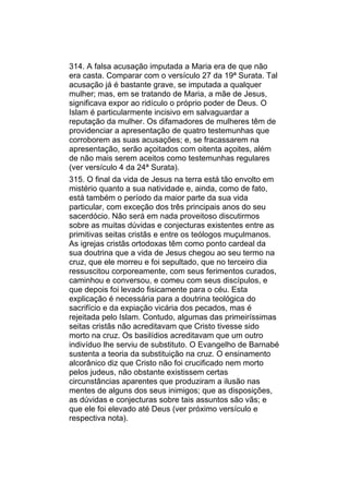 314. A falsa acusação imputada a Maria era de que não
era casta. Comparar com o versículo 27 da 19ª Surata. Tal
acusação já é bastante grave, se imputada a qualquer
mulher; mas, em se tratando de Maria, a mãe de Jesus,
significava expor ao ridículo o próprio poder de Deus. O
Islam é particularmente incisivo em salvaguardar a
reputação da mulher. Os difamadores de mulheres têm de
providenciar a apresentação de quatro testemunhas que
corroborem as suas acusações; e, se fracassarem na
apresentação, serão açoitados com oitenta açoites, além
de não mais serem aceitos como testemunhas regulares
(ver versículo 4 da 24ª Surata).
315. O final da vida de Jesus na terra está tão envolto em
mistério quanto a sua natividade e, ainda, como de fato,
está também o período da maior parte da sua vida
particular, com exceção dos três principais anos do seu
sacerdócio. Não será em nada proveitoso discutirmos
sobre as muitas dúvidas e conjecturas existentes entre as
primitivas seitas cristãs e entre os teólogos muçulmanos.
As igrejas cristãs ortodoxas têm como ponto cardeal da
sua doutrina que a vida de Jesus chegou ao seu termo na
cruz, que ele morreu e foi sepultado, que no terceiro dia
ressuscitou corporeamente, com seus ferimentos curados,
caminhou e conversou, e comeu com seus discípulos, e
que depois foi levado fisicamente para o céu. Esta
explicação é necessária para a doutrina teológica do
sacrifício e da expiação vicária dos pecados, mas é
rejeitada pelo Islam. Contudo, algumas das primeiríssimas
seitas cristãs não acreditavam que Cristo tivesse sido
morto na cruz. Os basilídios acreditavam que um outro
indivíduo lhe serviu de substituto. O Evangelho de Barnabé
sustenta a teoria da substituição na cruz. O ensinamento
alcorânico diz que Cristo não foi crucificado nem morto
pelos judeus, não obstante existissem certas
circunstâncias aparentes que produziram a ilusão nas
mentes de alguns dos seus inimigos; que as disposições,
as dúvidas e conjecturas sobre tais assuntos são vãs; e
que ele foi elevado até Deus (ver próximo versículo e
respectiva nota).
 