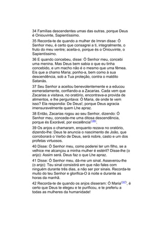 34 Famílias descendentes umas das outras, porque Deus
é Oniouvinte, Sapientíssimo.
35 Recorda-te de quando a mulher de Imran disse: Ó
Senhor meu, é certo que consagrei a ti, integralmente, o
fruto do meu ventre; aceita-o, porque és o Oniouvinte, o
Sapientíssimo.
36 E quando concebeu, disse: Ó Senhor meu, concebi
uma menina. Mas Deus bem sabia o que eu tinha
concebido, e um macho não é o mesmo que uma fêmea.
Eis que a chamo Maria; ponho-a, bem como à sua
descendência, sob a Tua proteção, contra o maldito
Satanás.
37 Seu Senhor a aceitou benevolentemente e a educou
esmeradamente, confiando-a a Zacarias. Cada vem que
Zacarias a visitava, no oratório, encontrava-a provida de
alimentos, e lhe perguntava: Ó Maria, de onde te vem
isso? Ela respondia: De Deus!, porque Deus agracia
imensuravelmente quem Lhe apraz.
38 Então, Zacarias rogou ao seu Senhor, dizendo: Ó
Senhor meu, concede-me uma ditosa descendência,
porque és Exorável, por excelência(146).
39 Os anjos o chamaram, enquanto rezava no oratório,
dizendo-lhe: Deus te anuncia o nascimento de João, que
corroborará o Verbo de Deus, será nobre, casto e um dos
profetas virtuosos.
40 Disse: Ó Senhor meu, como poderei ter um filho, se a
velhice me alcançou a minha mulher é estéril? Disse-lhe (o
anjo): Assim será. Deus faz o que Lhe apraz.
41 Disse: Ó Senhor meu, dá-me um sinal. Asseverou-lhe
(o anjo): Teu sinal consistirá em que não fales com
ninguém durante três dias, a não ser por sinais. Recorda-te
muito do teu Senhor e glorifica-O à noite e durante as
horas da manhã.
42 Recorda-te de quando os anjos disseram: Ó Maria(147), é
certo que Deus te elegeu e te purificou, e te preferiu a
todas as mulheres da humanidade!
 