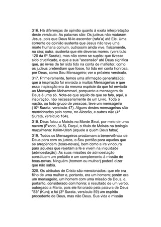 316. Há diferenças de opinião quanto à exata interpretação
deste versículo. As palavras são: Os judeus não mataram
Jesus, pois que Deus fê-lo ascender (rafa’a) até Ele. Uma
corrente de opinião sustenta que Jesus não teve uma
morte humana comum, outrossim ainda vive, fisicamente,
no céu; outra, sustenta que ele deveras morreu (versículo
120 da 5ª Surata), mas não como se supôs: que tivesse
sido crucificado, e que a sua "ascensão" até Deus significa
que, ao invés de ter sido tido na conta de malfeitor, como
os judeus pretendiam que fosse, foi tido em conta honrosa,
por Deus, como Seu Mensageiro; ver o próximo versículo.
317. Primeiramente, temos uma afirmação generalizada:
que a inspiração foi enviada a muitos Mensageiros e que
essa inspiração era da mesma espécie da que foi enviada
ao Mensageiro Mohammad, porquanto a mensagem de
Deus é uma só. Nota-se que aquilo de que se fala, aqui, é
inspiração, não necessariamente de um Livro. Toda a
nação, ou todo grupo de pessoas, teve um mensageiro
(10ª Surata, versículo 47). Alguns destes mensageiros são
mencionados pelo nome, no Alcorão, e outros não (4ª
Surata, versículo 164).
318. Deus falou a Moisés no Monte Sinai, por meio de uma
nuvem (Êxodo, 34.5). Daqui, o título de Moisés na teologia
muçulmana: Kalim-Ullah (aquele a quem Deus falou).
319. Todos os Mensageiros proclamam a benevolência de
Deus para com os justos, o Seu perdão para aqueles que
se arrependem (boas-novas), bem como a ira vindoura
para aqueles que rejeitam a fé e vivem na iniqüidade
(admoestação). As suas missões de admoestação
constituem um prelúdio e um complemento à missão de
boas-novas. Ninguém (homem ou mulher) poderá dizer
que não sabia.
320. Os atributos de Cristo são mencionados: que ele era
filho de uma mulher e, portanto, era um homem; porém era
um mensageiro, um homem com uma missão de Deus, e,
portanto, considerado com honra; o resultado de um verbo,
outorgado a Maria, pois ele foi criado pela palavra de Deus
"Sê" (Kun); e foi (3ª Surata, versículo 59) um espírito
procedente de Deus, mas não Deus. Sua vida e missão
 