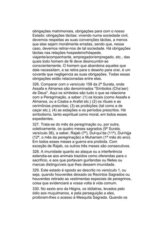 obrigações matrimoniais, obrigações para com o nosso
Estado; obrigações tácitas: vivendo numa sociedade civil,
devemos respeitas as suas convenções tácitas, a menos
que elas sejam moralmente erradas, sendo que, nesse
caso, devemos retirar-nos de tal sociedade. Há obrigações
tácitas nas relações hospedeiro/hóspede,
viajante/acompanhante, empregador/empregado, etc., das
quais todo homem de fé deve desincumbir-se
conscientemente. O homem que abandona aqueles que
dele necessitam, e se retira para o deserto para orar, é um
covarde que negligencia as suas obrigações. Todas essas
obrigações estão relacionadas entre elas.
326. Comparar com o versículo 158 da 2ª Surata, onde
Assafa e Almarwa são denominados "Símbolos (Cha’aer)
de Deus". Aqui os símbolos são tudo o que se relacione
com a Peregrinação, a saber: (1) os locais (como Assafa e
Almarwa, ou a Caaba e Arafat etc.) (2) os rituais e as
cerimônias prescritas; (3) as proibições (tal como a de
caçar etc.); (4) as estações e os períodos prescritos. Há
simbolismo, tanto espiritual como moral, em todos esses
expedientes.
327. Trata-se do mês da peregrinação ou, por outra,
coletivamente, os quatro meses sagrados (9ª Surata,
versículo 36), a saber, Rajab (7ª), Dul-qui’da (11ª), Dul-hijja
(12ª, o mês da peregrinação) e Muharram (1ª mês do ano).
Em todos esses meses a guerra era proibida. Com
exceção de Rajab, os outros três meses são consecutivos.
328. A imunidade quanto ao ataque ou a interferência
estendia-se aos animais trazidos como oferendas para o
sacrifício, e aos que portavam guirlandas ou filetes ou
marcas distinguíveis que lhes dessem imunidade.
329. Este estado é oposto ao descrito no versículo 1, ou
seja, quando houverdes deixado os Recintos Sagrados ou
houverdes retirado as vestimentas especiais de peregrinos,
coisa que evidenciará a vossa volta à vida comum.
330. No sexto ano da Hégira, os idólatras, levados pelo
ódio aos muçulmanos, e pela perseguição a eles,
proibiram-lhes o acesso à Mesquita Sagrada. Quando os
 