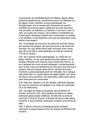 muçulmanos se restabeleceram em Makka, alguns deles,
querendo desforrar-se, procuravam excluir os idólatras ou,
de algum modo, interferir na sua participação na
Peregrinação. Isto é condenado. Passando do evento
imediato ao princípio geral, saibamos que não devemos
tirar proveito, ou desforra, ou retribuir o mal com o mal. O
ódio, por parte dos iníquos, não justifica a hostilidade da
nossa parte. Devemos auxiliar-nos mutuamente na retidão
e na piedade, e não fazermos com que se perpetuem rixas,
ódios e inimizades.
331. A proibição do consumo da carne de animais mortos
por doença, do sangue, da carne de suíno e da carne de
animais, em cujo abate tenho sido invocado outro nome
que não o de Deus, está explicada na nota do versículo
173 da 2ª Surata.
332. Se o animal morre estrangulado, ou vítima de um
golpe violento, ou de uma queda de ponta-cabeça, ou se
recebe chifradas (em luta) de outro animal até morrer, ou
se é atacado por outro animal selvagem, a pressuposição
que se tem é que se transforma em carniça, uma vez que o
sangue vital se coagula antes de ser retirado do corpo.
Contudo, a pressuposição pode ser refutada. Se o sangue
vital ainda fluir e o modo solene de abate (dabh), em nome
de Deus, como sacrifício, for observado, então essa carne
será lícita para ser consumida.
333. Este era, também, um rito idólatra, diferente daquele
em que um sacrifício era dirigido a um ídolo em particular ,
ou a um falso deus.
334. Os jogos de todas as espécies são proibidos (2ª
Surata, versículo 219). Uma espécie de loteria ou roleta,
praticada pelos árabes idólatras, foi descrita na nota do
versículo 219 da 2ª Surata. A divisão da carne, feita dessa
maneira, é aqui proibida, porquanto constitui uma forma de
jogo.
335. O último versículo cronologicamente revelado,
marcando a aproximação do fim da missão de Mohammad
na terra.
 