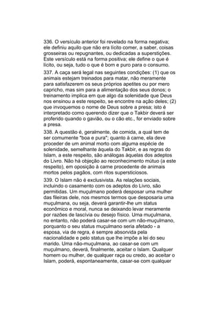336. O versículo anterior foi revelado na forma negativa;
ele definiu aquilo que não era lícito comer, a saber, coisas
grosseiras ou repugnantes, ou dedicadas a superstições.
Este versículo está na forma positiva; ele define o que é
lícito, ou seja, tudo o que é bom e puro para o consumo.
337. A caça será legal nas seguintes condições: (1) que os
animais estejam treinados para matar, não meramente
para satisfazerem os seus próprios apetites ou por mero
capricho, mas sim para a alimentação dos seus donos; o
treinamento implica em que algo da solenidade que Deus
nos ensinou a este respeito, se encontre na ação deles; (2)
que invoquemos o nome de Deus sobre a presa; isto é
interpretado como querendo dizer que o Takbir deverá ser
proferido quando o gavião, ou o cão etc., for enviado sobre
a presa.
338. A questão é, geralmente, de comida, a qual tem de
ser comumente "boa e pura"; quanto à carne, ela deve
proceder de um animal morto com alguma espécie de
solenidade, semelhante àquela do Takbir, e as regras do
Islam, a este respeito, são análogas àquelas dos adeptos
do Livro. Não há objeção ao reconhecimento mútuo (a este
respeito), em oposição à carne procedente de animais
mortos pelos pagãos, com ritos supersticiosos.
339. O Islam não é exclusivista. As relações sociais,
incluindo o casamento com os adeptos do Livro, são
permitidas. Um muçulmano poderá desposar uma mulher
das fileiras dele, nos mesmos termos que desposaria uma
muçulmana, ou seja, deverá garantir-lhe um status
econômico e moral, nunca se deixando levar meramente
por razões de lascívia ou desejo físico. Uma muçulmana,
no entanto, não poderá casar-se com um não-muçulmano,
porquanto o seu status muçulmano seria afetado - a
esposa, via de regra, é sempre absorvida pela
nacionalidade e pelo status que lhe impõe a lei do seu
marido. Uma não-muçulmana, ao casar-se com um
muçulmano, deverá, finalmente, aceitar o Islam. Qualquer
homem ou mulher, de qualquer raça ou credo, ao aceitar o
Islam, poderá, espontaneamente, casar-se com qualquer
 