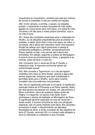 muçulmana ou muçulmano, contanto que seja por motivos
de pureza e castidade, e não por razões de cupidez.
340. Como sempre, a comida, o asseio, as relações
sociais, o casamento e outras injunções da vida, estão
ligados ao nosso dever para com Deus, e à nossa fé n’Ele.
Tal dever e fé são para o nosso próprio benefício, aqui e
na Vida Futura.
341. Estas são condições essenciais para a realização do
Wudhu, ou as abluções preparatórias para se praticar as
orações, a saber: lavar todo o roso com água; as mãos, e
os braços, até à altura dos cotovelos; fazer uma pequena
fricção da cabeça com água (porquanto a cabeça é
usualmente protegida e, portanto, comparativamente
limpa); banhar os pés, e as pernas até à altura dos
tornozelos. Em adição, seguindo a prática do Mensageiro,
é comum lavar-se primeiramente a boca, a garganta e as
narinas, antes de lavar o rosto etc..
342. Comparar com o versículo 43 da 4ª Surata, e
respectiva nota. A impureza cerimonial advém da
contaminação sexual.
343. Não consiste o Tayammum, ou o ato da higiene
simbólica com areia ou terra limpas, quando a água não
estiver disponível. Achamos que essa substituição é
permitida tanto para o Wudhu, como para o banho
completo nas circunstâncias mencionadas.
344. Há um significado particular e um geral. O significado
particular refere-se à Promessa e ao Pacto solenes, feitos
por dois grupos de pessoas em Acaba, um vale próximo a
Mina; a primeira, cerca de quatorze meses antes da
Hégira, e o segundo, um pouco mais tarde. Eram
promessas e pactos de lealdade ao Mensageiro de Deus.
O significado geral foi explicado na nota do versículo 1,
desta surata: o homem encontra-se sob uma obrigação
espiritual, sob um pacto implícito com Deus; Ele concedeu
ao homem a razão, o discernimento, as elevadas
faculdades da alma, e ainda a posição de Seu legatário da
terra (2ª Surata, versículo 30); e o homem está obrigado a
servi-Lo fielmente e a obedecer a Sua Vontade.
 