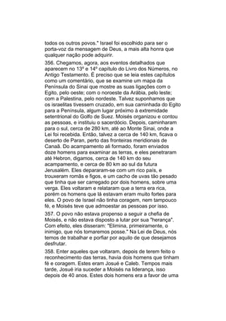 todos os outros povos." Israel foi escolhido para ser o
porta-voz da mensagem de Deus, a mais alta honra que
qualquer nação pode adquirir.
356. Chegamos, agora, aos eventos detalhados que
aparecem no 13º e 14º capítulo do Livro dos Números, no
Antigo Testamento. É preciso que se leia estes capítulos
como um comentário, que se examine um mapa da
Península do Sinai que mostre as suas ligações com o
Egito, pelo oeste; com o noroeste da Arábia, pelo leste;
com a Palestina, pelo nordeste. Talvez suponhamos que
os israelitas tivessem cruzado, em sua caminhada do Egito
para a Península, algum lugar próximo à extremidade
setentrional do Golfo de Suez. Moisés organizou e contou
as pessoas, e instituiu o sacerdócio. Depois, caminharam
para o sul, cerca de 280 km, até ao Monte Sinai, onde a
Lei foi recebida. Então, talvez a cerca de 140 km, ficava o
deserto de Paran, perto das fronteiras meridionais de
Canaã. Do acampamento ali formado, foram enviados
doze homens para examinar as terras, e eles penetraram
até Hebron, digamos, cerca de 140 km do seu
acampamento, e cerca de 80 km ao sul da futura
Jerusalém. Eles depararam-se com um rico país, e
trouxeram romãs e figos, e um cacho de uvas tão pesado
que tinha que ser carregado por dois homens, sobre uma
verga. Eles voltaram e relataram que a terra era rica,
porém os homens que lá estavam eram muito fortes para
eles. O povo de Israel não tinha coragem, nem tampouco
fé, e Moisés teve que admoestar as pessoas por isso.
357. O povo não estava propenso a seguir a chefia de
Moisés, e não estava disposto a lutar por sua "herança".
Com efeito, eles disseram: "Elimina, primeiramente, o
inimigo, que nós tomaremos posse." Na Lei de Deus, nós
temos de trabalhar e porfiar por aquilo de que desejamos
desfrutar.
358. Enter aqueles que voltaram, depois de terem feito o
reconhecimento das terras, havia dois homens que tinham
fé e coragem. Estes eram Josué e Caleb. Tempos mais
tarde, Josué iria suceder a Moisés na liderança, isso
depois de 40 anos. Estes dois homens era a favor de uma
 