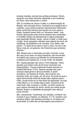entrada imediata, através dos portões principais. Porém,
disseram que todos deveriam depositar a sua confiança
em Deus, para alcançarem a vitória.
359. O conselho de Josué e Caleb, e a determinação de
Moisés, sob instrução divina, mostraram-se inapetecíveis à
multidão, cujos receios estavam sobremaneira inflamados
pelos outros dez homens que haviam ido com Josué e
Caleb. Aqueles haviam feito um "temeroso relato", pois
ficaram apavorados pela enorme estatura dos canaanitas.
A multidão rebelou-se abertamente e estava preparada
para apedrejar Moisés, Aarão, Josué e Caleb, e voltar para
o Egito. Suas respostas a Moisés eram plenas de ironia, de
insolência, de blasfêmia e de covardia. Com efeito, eles
diziam: "Tu falas do teu Deus e tudo o mais; vai com o teu
Deus e luta ali, se quiseres; nós ficaremos aqui sentados,
olhando."
360. Moisés orou e intercedeu por eles. Contudo, é-nos
dito aqui (e há nisso um toque espiritual, não encontrado
na história dos judeus) que Moisés foi suficientemente
cuidadoso para apartar-se, e a seu irmão, da rebeldia.
361. Aquela geração não veria a Terra Sagrada. Todos
aqueles que tinham mais de 20 anos morreriam nos
descampados: "Vossos cadáveres ficarão jazendo na
solidão"(Números 14:33). Apenas aqueles que eram
crianças alcançariam a terra prometida. E assim
aconteceu. Do deserto de Paran, eles erraram nas
direções norte, sul e leste, por 40 anos. Da ponta do que é
agora denominado Golfo de Acaba eles viajaram para o
norte, conservando-se no lado leste da depressão, da qual
o Mar Morto e o rio Jordão fazem parte. Quarenta anos
mais tarde, eles cruzaram o Jordão, no ponto oposto ao
que é agora chamado de Jericó, sendo que nesse tempo
Moisés, Aarão e a totalidade da geração mais velha já
havia morrido.
362. Literalmente, "conta-lhes, em verdade, a história" etc..
O ponto é que a história, no Gênesis, 4:1-15, constitui uma
narrativa estéril, não estando incluídas, lá, as lições aqui
encerradas. É então dito ao Mensageiro que propicie a
 