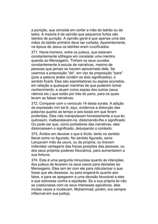 a punição, que consiste em cortar a mão do ladrão ou da
ladra. A maioria é de opinião que pequenos furtos são
isentos de punição. A opinião geral é que apenas uma das
mãos do ladrão primário deve ser cortada. Aparentemente,
na época de Jesus os ladrões eram crucificados.
371. Havia homens, entre os judeus, que estavam
constantemente sôfregos em constatar uma mentira
quando ao Mensageiro. Tinham os seus ouvidos
constantemente à escuta de narrativas, mesmo de
pessoas que jamais se haviam aproximado dele. Se
usarmos a preposição "de", em vez da preposição "para"
(pois a palavra árabe contém os dois significados), o
sentido ficará: Eles são espreitadores ou espias acurados,
em relação a quaisquer mentiras de que puderem tomar
conhecimento, e atuam como espias dos outros (seus
rabinos etc.) que estão por trás do pano, para os quais
levam as falsas narrativas.
372. Comparar com o versículo 14 desta surata. A adição
da expressão min ba’di, aqui, evidencia a distorção das
palavras quanto ao tempo e aos locais em que foram
proferidas. Eles não manipulavam honestamente a sua lei,
outrossim, malbaratavam-na, distorcendo-lhe o significado.
Ou pode ser que, como portadores das narrativas, eles
distorcessem o significado, deturpando o contexto.
373. Ávidos em devorar o que é ilícito: tanto no sentido
literal como no figurado. No sentido figurado, seria:
Lançavam mão da usura, ou da propina, ou tiravam
indevidas vantagens das fracas posições das pessoas, ou
dos seus próprios poderes fiduciários, para aumentarem a
sua fortuna.
374. Esta é uma pergunta minuciosa quanto às intenções
dos judeus de levarem os seus casos para decisões ao
Mensageiro. Eles iam ter com ele para ridicularizar o que
fosse que ele dissesse, ou para enganá-lo quanto aos
fatos, e para se apegarem a uma decisão favorável a eles
e que estivesse contra a eqüidade. Se a sua própria lei não
se coadunasse com os seus interesses egoísticos, eles
muitas vezes a mudavam. Mohammad, porém, era sempre
inflexível em sua justiça.
 