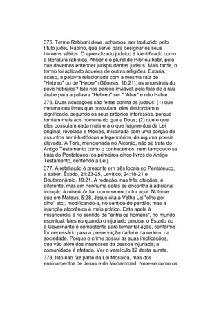 375. Termo Rabbani deve, achamos, ser traduzido pelo
título judeu Rabino, que serve para designar os seus
homens sábios. O aprendizado judaico é identificado como
a literatura rabínica. Ahbar é o plural de Hibr ou habr, pelo
que devemos entender jurisprudentes judeus. Mais tarde, o
termo foi aplicado àqueles de outras religiões. Estaria,
acaso, a palavra relacionada com a mesma raiz de
"Hebreu" ou de "Heber" (Gênesis, 10:21), os ancestrais do
povo hebraico? Isto nos parece inviável, pelo fato de a raiz
árabe para a palavra "Hebreu" ser " ‘Abar" e não Habar.
376. Duas acusações são feitas contra os judeus: (1) que
mesmo dos livros que possuíam, eles destorciam o
significado, segundo os seus próprios interesses, porque
temiam mais aos homens do que a Deus; (2) que o que
eles possuíam nada mais era o que fragmentos da Lei
original, revelada a Moisés, misturada com uma porção de
assuntos semi-históricos e legendários, de alguma poesia
elevada. A Tora, mencionada no Alcorão, não se trata do
Antigo Testamento como o conhecemos, nem tampouco se
trata do Pentateuco (os primeiros cinco livros do Antigo
Testamento, contendo a Lei).
377. A retaliação é prescrita em três locais no Pentateuco,
a saber: Êxodo, 21:23-25, Levítico, 24:18-21 e
Deuteronômio, 19:21. A redação, nas três citações, é
diferente, mas em nenhuma delas se encontra a adicional
indução à misericórdia, como se encontra aqui. Note-se
que em Mateus, 5:38, Jesus cita a Velha Lei "olho por
olho" etc., modificando-a, no sentido do perdão; mas a
injunção alcorânica é mais prática. Este apela à
misericórdia é no sentido de "entre os homens", no mundo
espiritual. Mesmo quando o injuriado perdoa, o Estado ou
o Governante é competente para tomar tal ação, conforme
for necessário para a preservação da lei e da ordem, na
sociedade. Porque o crime possui as suas implicações,
que vão além dos interesses da pessoa injuriada; a
comunidade é afetada. Ver o versículo 32 desta surata.
378. Isto não faz parte da Lei Mosaica, mas dos
ensinamentos de Jesus e de Mohammad. Note-se como os
 