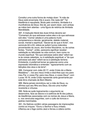 Constitui uma outra forma de motejo dizer: "A mão de
Deus está encerrada; Ele é avaro; Ele nada dá!" Tal
blasfêmia é repudiada. Muito pelo contrário, ilimitada é a
munificência de Deus; Ele dá, por assim dizer, com ambas
as mãos bem abertas - uma figura de retórica de ilimitada
liberalidade.
387. A tradução literal das duas linhas deveria ser:
"Comeriam do que estivesse sobre eles e do que estivesse
sob eles." Comer (akala) é uma palavra muito
compreensiva e denota, geralmente, deleite material,
social, mental e espiritual. "Saciar-se do que é ilícito", nos
versículo 62 e 63, refere-se auferir lucros indevidos
provenientes da usura, dos fundos fiduciários, ou de outras
fontes. "Comer", então, pareceria significar receber
satisfação ou felicidade na vida comum, bem como no
mundo espiritual. "Do que estivesse sobre eles" referir-se-
ia às coisas celestiais, ou à satisfação espiritual, e "do que
estivesse sob eles" referir-se-ia à satisfação terrena.
Entretanto, é preferível tomar as palavras como uma
expressão idiomática e entender: "agraciamento com as
bênçãos dos céus e da terra".
388. Comparar com João 20:17, onde Cristo diz a Maria
Madalena "...Vai aos meus irmão e dize-lhes que vou para
meu Pai, e vosso Pai, para meu Deus, e vosso Deus"; com
Lucas 18:19, onde Cristo repreende certo governante por
este tê-lo chamado de Bom Mestre.
389. Maria jamais reivindicou ser a mãe de Deus, ou
afirmou que seu filho era Deus. Ela era uma mulher
reverente e virtuosa.
390. Note-se quão logicamente o argumento se
desenvolve, face ao desvio e à carência de fé dos judeus,
às blasfêmias associadas com os nomes de Jesus e Maria,
e, nos versículos seguintes, com o culto de troncos e
pedras inanimadas.
391. Os Salmos contêm várias passagens de imprecações
contra os iníquos: "Ouviu o Senhor e ficou irritado;
inflamou-se o fogo contra Jacó e ferveu a cólera contra
 