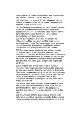 Israel, porque não tiveram fé em Deus, nem confiaram em
Seu socorro". Salmos 77:21-22, e 69:22-28.
392. Comparar com Mateus, 23:33: "Serpentes, raça de
víboras, como escapareis vós de serdes condenados ao
inferno?", e com Mateus 12:34.
393. Existem homens maldosos em todas as comunidades;
porém, se os líderes conviverem com os desmandos
dessas comunidades - e pior ainda, se os próprios líderes
compartilharem desses desmandos - então essas
comunidades estarão condenadas.
394. Os significado não é que eles meramente se
intitulavam cristãos, mas eram cristãos sinceros, que
apreciavam as virtudes dos muçulmanos, como aconteceu
com os abissínios, aos quais os muçulmanos pediram
refúgio durante a perseguição ocorrido em Makka.
395. Em prazeres que são benignos e lícitos o pecado
consiste no exagero. Não há mérito algum na mera
abstinência ou no mero asceticismo, embora a humildade e
o desprendimento intrínsecos ao asceticismo possam ter o
seu valor. Usai de todas as espécies de dádivas divinas
com gratidão, mas sabei que o exagero não é aprovado
por Deus.
396. Comparar com o versículo 219 da 2ª Surata, e
respectiva nota. As pedras, aqui referidas, são as pedras
do altar ou as colunas de pedra, nas quais era derramado
óleo para a consagração, ou, ainda, as lajes sobre as quais
se processava o ritual do sacrifício da carne para os ídolos.
Qualquer prática idólatra ou supersticiosa é, aqui,
condenada. Os ansab eram objetos de culto, comuns na
Arábia pré-islâmica.
397. Essas setas eram, também, usadas ara tirar a sorte,
isto é, para vaticinar momentos de sorte ou de azar, ou
para ficar sabendo dos desejos dos deuses pagãos,
quanto a se o homem deveria ou não empreender certos
atos.
398. Há uma sutil sinfonia que parece, à primeira vista,
tratar-se de uma tripla repetição. A relação de tais simples
regulamentações, como as da alimentação, ou do jogo, ou
 