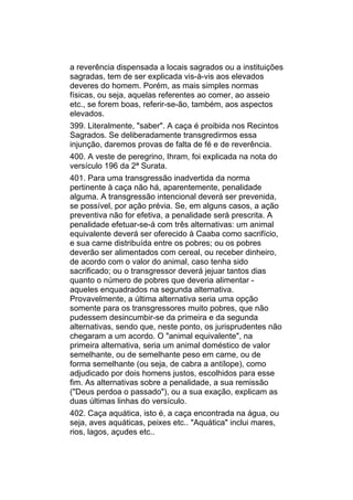 a reverência dispensada a locais sagrados ou a instituições
sagradas, tem de ser explicada vis-à-vis aos elevados
deveres do homem. Porém, as mais simples normas
físicas, ou seja, aquelas referentes ao comer, ao asseio
etc., se forem boas, referir-se-ão, também, aos aspectos
elevados.
399. Literalmente, "saber". A caça é proibida nos Recintos
Sagrados. Se deliberadamente transgredirmos essa
injunção, daremos provas de falta de fé e de reverência.
400. A veste de peregrino, Ihram, foi explicada na nota do
versículo 196 da 2ª Surata.
401. Para uma transgressão inadvertida da norma
pertinente à caça não há, aparentemente, penalidade
alguma. A transgressão intencional deverá ser prevenida,
se possível, por ação prévia. Se, em alguns casos, a ação
preventiva não for efetiva, a penalidade será prescrita. A
penalidade efetuar-se-á com três alternativas: um animal
equivalente deverá ser oferecido à Caaba como sacrifício,
e sua carne distribuída entre os pobres; ou os pobres
deverão ser alimentados com cereal, ou receber dinheiro,
de acordo com o valor do animal, caso tenha sido
sacrificado; ou o transgressor deverá jejuar tantos dias
quanto o número de pobres que deveria alimentar -
aqueles enquadrados na segunda alternativa.
Provavelmente, a última alternativa seria uma opção
somente para os transgressores muito pobres, que não
pudessem desincumbir-se da primeira e da segunda
alternativas, sendo que, neste ponto, os jurisprudentes não
chegaram a um acordo. O "animal equivalente", na
primeira alternativa, seria um animal doméstico de valor
semelhante, ou de semelhante peso em carne, ou de
forma semelhante (ou seja, de cabra a antílope), como
adjudicado por dois homens justos, escolhidos para esse
fim. As alternativas sobre a penalidade, a sua remissão
("Deus perdoa o passado"), ou a sua exação, explicam as
duas últimas linhas do versículo.
402. Caça aquática, isto é, a caça encontrada na água, ou
seja, aves aquáticas, peixes etc.. "Aquática" inclui mares,
rios, lagos, açudes etc..
 