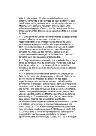 vida do Mensageiro. Um homem de Madina morreu no
exterior, confiando a dois amigos os seus pertences, para
que fossem entregues aos seus herdeiros estipulados, em
Madina. Eles, contudo, retiveram em seu poder uma
valiosa taça de prata. Quando isto foi descoberto, foram
tirados juramentos daqueles que sabiam do fato, e a justiça
foi feita.
411. Uma cena do Dia do Reconhecimento é posta perante
nós em palavras minuciosas, mostrando a
responsabilidade e as limitações dos diletos de Deus,
enviados para pregarem a Sua Mensagem aos homens,
com referência especial à Mensagem de Jesus. Fossem
quais fossem as fantásticas formas que a Mensagem
tomasse nas reações dos homens, estava além do
conhecimento dos mensageiros daquele tempo, estando
também além das suas responsabilidades.
412. Os judeus teriam procurado tirar a vida de Jesus, bem
antes da tentativa final de crucificá-lo (ver Lucas 4:28-29).
A tentativa deles de o crucificarem foi-lhes também
frustrada, de acordo com os ensinamentos que recebemos
do Alcorão.
413. A pergunta dos discípulos demonstra um pouco da
falta de fé, muita atenção para com o alimento físico, e um
desejo infantil de milagres ou sinais. Todos esses
expedientes podem ser comprovados, partindo-se dos
Evangelhos Canônicos. Simão Pedro, bem no princípio da
narrativa, pediu a Jesus que se apartasse dele, porquanto
ele (Simão) era pecador (Lucas, 5:8). Esse mesmo Pedro,
depois, renegou desavergonhadamente seu Mestre três
vezes seguidas, quando o Mestre estavam em poder dos
seus inimigos. E um dos discípulos (Judas) literalmente
traiu Jesus. Mesmo nos Evangelhos Canônicos,
muitíssimos dos milagres estão relacionados com a comida
e a bebida; por exemplo, a transformação da água em
vinho (João, 2:1-11), a transformação de cinco pães e de
dois peixinhos em alimento para 5.000 homens (João, 6:5-
13), sendo este o único milagre registrado pelos quatro
evangelistas; a miraculosa quantidade de peixes,
apanhados para a alimentação (Lucas, 5:4-11), a maldição
 