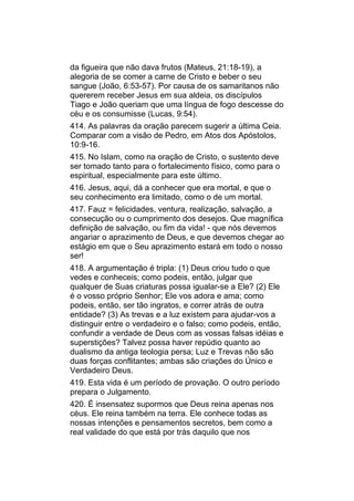 da figueira que não dava frutos (Mateus, 21:18-19), a
alegoria de se comer a carne de Cristo e beber o seu
sangue (João, 6:53-57). Por causa de os samaritanos não
quererem receber Jesus em sua aldeia, os discípulos
Tiago e João queriam que uma língua de fogo descesse do
céu e os consumisse (Lucas, 9:54).
414. As palavras da oração parecem sugerir a última Ceia.
Comparar com a visão de Pedro, em Atos dos Apóstolos,
10:9-16.
415. No Islam, como na oração de Cristo, o sustento deve
ser tomado tanto para o fortalecimento físico, como para o
espiritual, especialmente para este último.
416. Jesus, aqui, dá a conhecer que era mortal, e que o
seu conhecimento era limitado, como o de um mortal.
417. Fauz = felicidades, ventura, realização, salvação, a
consecução ou o cumprimento dos desejos. Que magnífica
definição de salvação, ou fim da vida! - que nós devemos
angariar o aprazimento de Deus, e que devemos chegar ao
estágio em que o Seu aprazimento estará em todo o nosso
ser!
418. A argumentação é tripla: (1) Deus criou tudo o que
vedes e conheceis; como podeis, então, julgar que
qualquer de Suas criaturas possa igualar-se a Ele? (2) Ele
é o vosso próprio Senhor; Ele vos adora e ama; como
podeis, então, ser tão ingratos, e correr atrás de outra
entidade? (3) As trevas e a luz existem para ajudar-vos a
distinguir entre o verdadeiro e o falso; como podeis, então,
confundir a verdade de Deus com as vossas falsas idéias e
superstições? Talvez possa haver repúdio quanto ao
dualismo da antiga teologia persa; Luz e Trevas não são
duas forças conflitantes; ambas são criações do Único e
Verdadeiro Deus.
419. Esta vida é um período de provação. O outro período
prepara o Julgamento.
420. É insensatez supormos que Deus reina apenas nos
céus. Ele reina também na terra. Ele conhece todas as
nossas intenções e pensamentos secretos, bem como a
real validade do que está por trás daquilo que nos
 