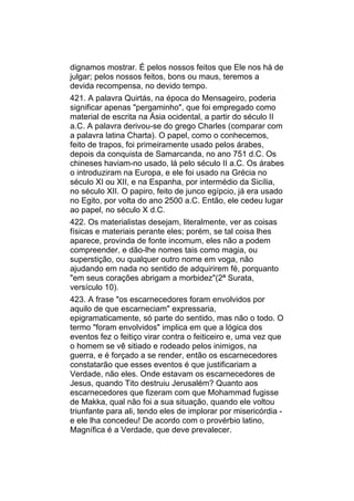 dignamos mostrar. É pelos nossos feitos que Ele nos há de
julgar; pelos nossos feitos, bons ou maus, teremos a
devida recompensa, no devido tempo.
421. A palavra Quirtás, na época do Mensageiro, poderia
significar apenas "pergaminho", que foi empregado como
material de escrita na Ásia ocidental, a partir do século II
a.C. A palavra derivou-se do grego Charles (comparar com
a palavra latina Charta). O papel, como o conhecemos,
feito de trapos, foi primeiramente usado pelos árabes,
depois da conquista de Samarcanda, no ano 751 d.C. Os
chineses haviam-no usado, lá pelo século II a.C. Os árabes
o introduziram na Europa, e ele foi usado na Grécia no
século XI ou XII, e na Espanha, por intermédio da Sicília,
no século XII. O papiro, feito de junco egípcio, já era usado
no Egito, por volta do ano 2500 a.C. Então, ele cedeu lugar
ao papel, no século X d.C.
422. Os materialistas desejam, literalmente, ver as coisas
físicas e materiais perante eles; porém, se tal coisa lhes
aparece, provinda de fonte incomum, eles não a podem
compreender, e dão-lhe nomes tais como magia, ou
superstição, ou qualquer outro nome em voga, não
ajudando em nada no sentido de adquirirem fé, porquanto
"em seus corações abrigam a morbidez"(2ª Surata,
versículo 10).
423. A frase "os escarnecedores foram envolvidos por
aquilo de que escarneciam" expressaria,
epigramaticamente, só parte do sentido, mas não o todo. O
termo "foram envolvidos" implica em que a lógica dos
eventos fez o feitiço virar contra o feiticeiro e, uma vez que
o homem se vê sitiado e rodeado pelos inimigos, na
guerra, e é forçado a se render, então os escarnecedores
constatarão que esses eventos é que justificariam a
Verdade, não eles. Onde estavam os escarnecedores de
Jesus, quando Tito destruiu Jerusalém? Quanto aos
escarnecedores que fizeram com que Mohammad fugisse
de Makka, qual não foi a sua situação, quando ele voltou
triunfante para ali, tendo eles de implorar por misericórdia -
e ele lha concedeu! De acordo com o provérbio latino,
Magnífica é a Verdade, que deve prevalecer.
 