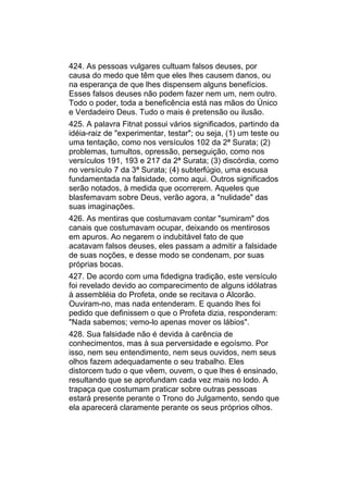 424. As pessoas vulgares cultuam falsos deuses, por
causa do medo que têm que eles lhes causem danos, ou
na esperança de que lhes dispensem alguns benefícios.
Esses falsos deuses não podem fazer nem um, nem outro.
Todo o poder, toda a beneficência está nas mãos do Único
e Verdadeiro Deus. Tudo o mais é pretensão ou ilusão.
425. A palavra Fitnat possui vários significados, partindo da
idéia-raiz de "experimentar, testar"; ou seja, (1) um teste ou
uma tentação, como nos versículos 102 da 2ª Surata; (2)
problemas, tumultos, opressão, perseguição, como nos
versículos 191, 193 e 217 da 2ª Surata; (3) discórdia, como
no versículo 7 da 3ª Surata; (4) subterfúgio, uma escusa
fundamentada na falsidade, como aqui. Outros significados
serão notados, à medida que ocorrerem. Aqueles que
blasfemavam sobre Deus, verão agora, a "nulidade" das
suas imaginações.
426. As mentiras que costumavam contar "sumiram" dos
canais que costumavam ocupar, deixando os mentirosos
em apuros. Ao negarem o indubitável fato de que
acatavam falsos deuses, eles passam a admitir a falsidade
de suas noções, e desse modo se condenam, por suas
próprias bocas.
427. De acordo com uma fidedigna tradição, este versículo
foi revelado devido ao comparecimento de alguns idólatras
à assembléia do Profeta, onde se recitava o Alcorão.
Ouviram-no, mas nada entenderam. E quando lhes foi
pedido que definissem o que o Profeta dizia, responderam:
"Nada sabemos; vemo-lo apenas mover os lábios".
428. Sua falsidade não é devida à carência de
conhecimentos, mas à sua perversidade e egoísmo. Por
isso, nem seu entendimento, nem seus ouvidos, nem seus
olhos fazem adequadamente o seu trabalho. Eles
distorcem tudo o que vêem, ouvem, o que lhes é ensinado,
resultando que se aprofundam cada vez mais no lodo. A
trapaça que costumam praticar sobre outras pessoas
estará presente perante o Trono do Julgamento, sendo que
ela aparecerá claramente perante os seus próprios olhos.
 