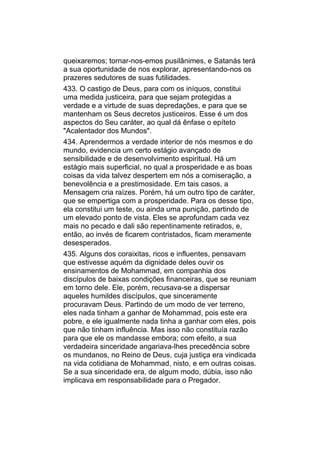 queixaremos; tornar-nos-emos pusilânimes, e Satanás terá
a sua oportunidade de nos explorar, apresentando-nos os
prazeres sedutores de suas futilidades.
433. O castigo de Deus, para com os iníquos, constitui
uma medida justiceira, para que sejam protegidas a
verdade e a virtude de suas depredações, e para que se
mantenham os Seus decretos justiceiros. Esse é um dos
aspectos do Seu caráter, ao qual dá ênfase o epíteto
"Acalentador dos Mundos".
434. Aprendermos a verdade interior de nós mesmos e do
mundo, evidencia um certo estágio avançado de
sensibilidade e de desenvolvimento espiritual. Há um
estágio mais superficial, no qual a prosperidade e as boas
coisas da vida talvez despertem em nós a comiseração, a
benevolência e a prestimosidade. Em tais casos, a
Mensagem cria raízes. Porém, há um outro tipo de caráter,
que se empertiga com a prosperidade. Para os desse tipo,
ela constitui um teste, ou ainda uma punição, partindo de
um elevado ponto de vista. Eles se aprofundam cada vez
mais no pecado e dali são repentinamente retirados, e,
então, ao invés de ficarem contristados, ficam meramente
desesperados.
435. Alguns dos coraixitas, ricos e influentes, pensavam
que estivesse aquém da dignidade deles ouvir os
ensinamentos de Mohammad, em companhia dos
discípulos de baixas condições financeiras, que se reuniam
em torno dele. Ele, porém, recusava-se a dispersar
aqueles humildes discípulos, que sinceramente
procuravam Deus. Partindo de um modo de ver terreno,
eles nada tinham a ganhar de Mohammad, pois este era
pobre, e ele igualmente nada tinha a ganhar com eles, pois
que não tinham influência. Mas isso não constituía razão
para que ele os mandasse embora; com efeito, a sua
verdadeira sinceridade angariava-lhes precedência sobre
os mundanos, no Reino de Deus, cuja justiça era vindicada
na vida cotidiana de Mohammad, nisto, e em outras coisas.
Se a sua sinceridade era, de algum modo, dúbia, isso não
implicava em responsabilidade para o Pregador.
 