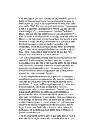 436. Há, agora, um bom número de argumentos, postos à
baila contra os maquenses, que se recusaram a crer na
Mensagem de Deus. Cada argumento é introduzido pela
expressão "Diz". Eis aqui os quatro primeiros: (1) eu recebi
a luz, e a seguirei; (2) eu prefiro a minha Luz aos vossos
vãos desejos; (3) quanto ao vosso desafio ("Se há um
Deus, por que Ele não extermina de vez os blasfemos?"),
não compete a mim levantá-lo; o castigo está nas mãos de
Deus; (4) se estivesse em minhas mãos, competiria a mim
levantar o vosso desafio; tudo o que sei é que Deus está
familiarizado com a existência de insensatez e da
iniqüidade, e com muitas outras coisas mais, que mortal
algum pode saber; vós podeis divisar poucos lampejos do
Seu Plano, mas podeis estar seguros de que Ele não
tardará em chamar-vos a prestar contas.
437. Anjos da guarda; muitos exegetas compreendem isto
como tal. A idéia de guardar é expressa em um termo
geral. Deus vela por nós e nos guarda, além de nos prover
de todos os expedientes materiais, morais e espirituais,
para que isso nos auxiliem em nosso crescimento e
desenvolvimento, nos salvaguardem dos danos, e nos
aproximem mais do nosso Destino.
438. No tempo desta revelação, o povo do Mensageiro
constituía-se como um corpo que não apenas rejeitava a
verdade de Deus, mas ainda perseguia aqueles que a
aceitavam. O dever do Mensageiro era dar a conhecer a
sua Mensagem, coisa que ele fazia. Ele não era
responsável pela conduta dos outros. Contudo, ele lhes
dizia detalhadamente que todas as admoestações,
provindas de Deus, tinham o seu limite de tempo, como
eles logo constatariam. E, com efeito, eles o constataram,
num espaço de poucos anos, de sorte que os líderes da
resistência chegaram a um fim escabroso, e todo o seu
sistema de fraude e egocentrismo foi destruído, dando
lugar à mais pura fé do Islam. À parte desta aplicação
particular, há a aplicação mais geral, para o presente e
para todos os tempos.
439. O argumento culmina com o que está aqui, e leva à
enorme visualização de Abraão, o verdadeiro na fé, que
 