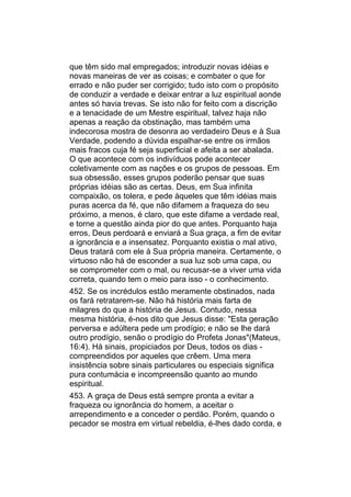 que têm sido mal empregados; introduzir novas idéias e
novas maneiras de ver as coisas; e combater o que for
errado e não puder ser corrigido; tudo isto com o propósito
de conduzir a verdade e deixar entrar a luz espiritual aonde
antes só havia trevas. Se isto não for feito com a discrição
e a tenacidade de um Mestre espiritual, talvez haja não
apenas a reação da obstinação, mas também uma
indecorosa mostra de desonra ao verdadeiro Deus e à Sua
Verdade, podendo a dúvida espalhar-se entre os irmãos
mais fracos cuja fé seja superficial e afeita a ser abalada.
O que acontece com os indivíduos pode acontecer
coletivamente com as nações e os grupos de pessoas. Em
sua obsessão, esses grupos poderão pensar que suas
próprias idéias são as certas. Deus, em Sua infinita
compaixão, os tolera, e pede àqueles que têm idéias mais
puras acerca da fé, que não difamem a fraqueza do seu
próximo, a menos, é claro, que este difame a verdade real,
e torne a questão ainda pior do que antes. Porquanto haja
erros, Deus perdoará e enviará a Sua graça, a fim de evitar
a ignorância e a insensatez. Porquanto existia o mal ativo,
Deus tratará com ele à Sua própria maneira. Certamente, o
virtuoso não há de esconder a sua luz sob uma capa, ou
se comprometer com o mal, ou recusar-se a viver uma vida
correta, quando tem o meio para isso - o conhecimento.
452. Se os incrédulos estão meramente obstinados, nada
os fará retratarem-se. Não há história mais farta de
milagres do que a história de Jesus. Contudo, nessa
mesma história, é-nos dito que Jesus disse: "Esta geração
perversa e adúltera pede um prodígio; e não se lhe dará
outro prodígio, senão o prodígio do Profeta Jonas"(Mateus,
16:4). Há sinais, propiciados por Deus, todos os dias -
compreendidos por aqueles que crêem. Uma mera
insistência sobre sinais particulares ou especiais significa
pura contumácia e incompreensão quanto ao mundo
espiritual.
453. A graça de Deus está sempre pronta a evitar a
fraqueza ou ignorância do homem, a aceitar o
arrependimento e a conceder o perdão. Porém, quando o
pecador se mostra em virtual rebeldia, é-lhes dado corda, e
 