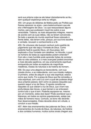 será sua própria culpa se ele tatear distraidamente ao léu,
sem qualquer esperança certa ou refúgio.
454. Um grupo de idólatras de Makka pediu ao Profeta que
fizesse aparecer os anjos - para testemunharem que ele
era o Mensageiro de Deus - ou que ressuscitasse alguns
mortos, para que pudessem inquiri-los sobre a sua
veracidade. Todavia, os mais estupendos milagres, mesmo
de acordo com as suas idéias, não os teriam convencido.
Se todo o aparato do mundo espiritual fosse colocado à
frente deles, não teriam crido, porque, por sua livre escolha
e vontade, recusam o conhecimento e a fé.
455. Os virtuosos não buscam nenhum outro padrão de
julgamento que não seja a Vontade de Deus. Como
poderão fazê-lo quando Deus, em Sua graça, tem
explicado a Sua Vontade com detalhes, no Alcorão, o qual
os homens de todas as capacidades podem entender?
Com ele o mais humilde pode aprender lições de conduta
reta na vida cotidiana, e o mais avançado poderá encontrar
a mais elevada sapiência, em seu ensinamento espiritual,
enriquecida por todas as espécies de magníficas
metáforas, tiradas da natureza e da história do homem.
456. Eis aqui uma alegoria ao benevolente, com sua
missão divina, e ao malevolente, com sua missão maligna.
O primeiro, antes de adquirir a sua vida espiritual, estava
como que morto. Foi a graça de Deus que lhe concedeu a
vida espiritual, com uma Luz com a qual ele pudesse dirigir
seus próprios passos, bem como os passos daqueles que
querem seguir a luz de Deus. O oposto constitui-se
daqueles os que odeiam a luz de Deus, que vivem nas
profundezas das trevas, e que tramam e se entocaiam
contra tudo o que é bom. Poderão equiparar-se, mesmo
por um momento, estes dois tipos? Pode acontecer que a
liderança, em todos os centros populacionais, esteja nas
mãos de homens maus. Contudo, os bons não deverão
ficar desencorajados. Estes deverão obrar em virtude, e
concluir a sua missão.
457. Além dos ensinamentos das palavras de Deus, e dos
ensinamentos do mundo de Deus, da natureza, da história
e dos contatos humanos, muitos outros sinais chegam aos
 