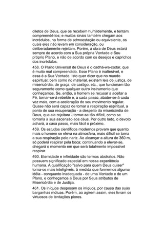 diletos de Deus, que os recebem humildemente, e tentam
compreendê-los; e muitos sinais também chegam aos
incrédulos, na forma de admoestação ou equivalente, os
quais eles não levam em consideração, ou
deliberadamente rejeitam. Porém, a obra de Deus estará
sempre de acordo com a Sua própria Vontade e Seu
próprio Plano, e não de acordo com os desejos e caprichos
dos incrédulos.
458. O Plano Universal de Deus é o cadhá-wa-cadar, que
é muito mal compreendido. Esse Plano é inalterável, e
essa é a Sua Vontade. Isto quer dizer que no mundo
espiritual, bem como no material, existem leis de justiça, de
misericórdia, de graça, de castigo, etc., que funcionam tão
seguramente como qualquer outro instrumento que
conheçamos. Se, então, o homem se recusar a aceitar a
Fé, tornar-se-á rebelde e, a cada passo, abater-se-á cada
vez mais, com a aceleração do seu movimento regular.
Quase não será capaz de tomar a respiração espiritual, a
ponto de sua recuperação - a despeito da misericórdia de
Deus, que ele rejeitara - tornar-se tão difícil, como se
tornaria a sua ascensão aos céus. Por outro lado, o devoto
achará, a casa passo, mais fácil o próximo.
459. Os estudos científicos modernos provam que quanto
mais o homem se eleva na atmosfera, mais difícil se torna
a sua respiração pelo nariz. Ao alcançar a altura de 360 m,
só poderá respirar pela boca; continuando a elevar-se,
chegará o momento em que será totalmente impossível
respirar.
460. Eternidade e infinidade são termos abstratos. Não
possuem significado especial em nossa experiência
humana. A qualificação "salvo para quem Deus quiser"
torna-os mais inteligíveis, à medida que formemos alguma
idéia - conquanto inadequada - de uma Vontade e de um
Plano, e conheçamos a Deus por Seus atributos de
Misericórdia e de Justiça.
461. Os iníquos desposam os iníquos, por causa das suas
barganhas mútuas. Porém, ao agirem assim, eles livram os
virtuosos de tentações piores.
 