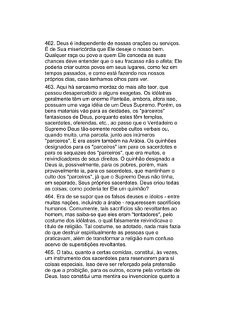 462. Deus é independente de nossas orações ou serviços.
É de Sua misericórdia que Ele deseje o nosso bem.
Qualquer raça ou povo a quem Ele conceda as suas
chances deve entender que o seu fracasso não o afeta; Ele
poderia criar outros povos em seus lugares, como fez em
tempos passados, e como está fazendo nos nossos
próprios dias, caso tenhamos olhos para ver.
463. Aqui há sarcasmo mordaz do mais alto teor, que
passou desapercebido a alguns exegetas. Os idólatras
geralmente têm um enorme Panteão, embora, afora isso,
possuam uma vaga idéia de um Deus Supremo. Porém, os
bens materiais vão para as deidades, os "parceiros"
fantasiosos de Deus, porquanto estes têm templos,
sacerdotes, oferendas, etc., ao passo que o Verdadeiro e
Supremo Deus tão-somente recebe cultos verbais ou,
quando muito, uma parcela, junto aos inúmeros
"parceiros". E era assim também na Arábia. Os quinhões
designados para os "parceiros" iam para os sacerdotes e
para os sequazes dos "parceiros", que era muitos, e
reivindicadores de seus direitos. O quinhão designado a
Deus ia, possivelmente, para os pobres, porém, mais
provavelmente ia, para os sacerdotes, que mantinham o
culto dos "parceiros", já que o Supremo Deus não tinha,
em separado, Seus próprios sacerdotes. Deus criou todas
as coisas; como poderia ter Ele um quinhão?
464. Era de se supor que os falsos deuses e ídolos - entre
muitas nações, incluindo a árabe - requeressem sacrifícios
humanos. Comumente, tais sacrifícios são revoltantes ao
homem, mas saiba-se que eles eram "tentadores", pelo
costume dos idólatras, o qual falsamente reivindicava o
título de religião. Tal costume, se adotado, nada mais fazia
do que destruir espiritualmente as pessoas que o
praticavam, além de transformar a religião num confuso
acervo de superstições revoltantes.
465. O tabu, quanto a certas comidas, constitui, às vezes,
um instrumento dos sacerdotes para reservarem para si
coisas especiais. Isso deve ser reforçado pela pretensão
de que a proibição, para os outros, ocorre pela vontade de
Deus. Isso constitui uma mentira ou invencionice quanto a
 