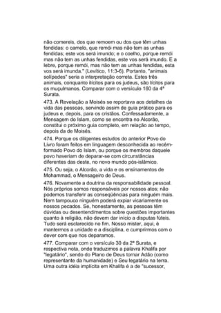 não comereis, dos que remoem ou dos que têm unhas
fendidas: o camelo, que remói mas não tem as unhas
fendidas; este vos será imundo; e o coelho, porque remói
mas não tem as unhas fendidas, este vos será imundo. E a
lebre, porque remói, mas não tem as unhas fendidas, esta
vos será imunda." (Levítico, 11:3-6). Portanto, "animais
solípedes" seria a interpretação correta. Estes três
animais, conquanto ilícitos para os judeus, são lícitos para
os muçulmanos. Comparar com o versículo 160 da 4ª
Surata.
473. A Revelação a Moisés se reportava aos detalhes da
vida das pessoas, servindo assim de guia prático para os
judeus e, depois, para os cristãos. Confessadamente, a
Mensagem do Islam, como se encontra no Alcorão,
constitui o próximo guia completo, em relação ao tempo,
depois da de Moisés.
474. Porque os diligentes estudos do anterior Povo do
Livro foram feitos em linguagem desconhecida ao recém-
formado Povo do Islam, ou porque os membros daquele
povo haveriam de deparar-se com circunstâncias
diferentes das deste, no novo mundo pós-islâmico.
475. Ou seja, o Alcorão, a vida e os ensinamentos de
Mohammad, o Mensageiro de Deus.
476. Novamente a doutrina da responsabilidade pessoal.
Nós próprios somos responsáveis por nossos atos; não
podemos transferir as conseqüências para ninguém mais.
Nem tampouco ninguém poderá expiar vicariamente os
nossos pecados. Se, honestamente, as pessoas têm
dúvidas ou desentendimentos sobre questões importantes
quanto à religião, não devem dar início a disputas fúteis.
Tudo será esclarecido no fim. Nosso mister, aqui, é
mantermos a unidade e a disciplina, e cumprirmos com o
dever com que nos deparamos.
477. Comparar com o versículo 30 da 2ª Surata, e
respectiva nota, onde traduzimos a palavra Khalifa por
"legatário", sendo do Plano de Deus tornar Adão (como
representante da humanidade) e Seu legatário na terra.
Uma outra idéia implícita em Khalifa é a de "sucessor,
 