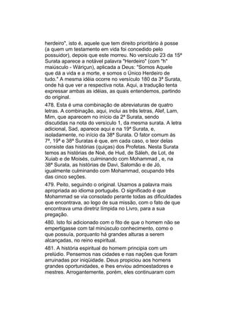 herdeiro", isto é, aquele que tem direito prioritário à posse
(a quem um testamento em vida foi concedido pelo
possuidor), depois que este morreu. No versículo 23 da 15ª
Surata aparece a notável palavra "Herdeiro" (com "h"
maiúsculo - Wáriçun), aplicada a Deus: "Somos Aquele
que dá a vida e a morte, e somos o Único Herdeiro de
tudo." A mesma idéia ocorre no versículo 180 da 3ª Surata,
onde há que ver a respectiva nota. Aqui, a tradução tenta
expressar ambas as idéias, as quais entendemos, partindo
do original.
478. Esta é uma combinação de abreviaturas de quatro
letras. A combinação, aqui, inclui as três letras, Alef, Lam,
Mim, que aparecem no início da 2ª Surata, sendo
discutidas na nota do versículo 1, da mesma surata. A letra
adicional, Sad, aparece aqui e na 19ª Surata, e,
isoladamente, no início da 38ª Surata. O fator comum às
7ª, 19ª e 38ª Suratas é que, em cada caso, o teor delas
consiste das histórias (quiças) dos Profetas. Nesta Surata
temos as histórias de Noé, de Hud, de Sáleh, de Lot, de
Xuiab e de Moisés, culminando com Mohammad , e, na
38ª Surata, as histórias de Davi, Salomão e de Jó,
igualmente culminando com Mohammad, ocupando três
das cinco seções.
479. Peito, seguindo o original. Usamos a palavra mais
apropriada ao idioma português. O significado é que
Mohammad se via consolado perante todas as dificuldades
que encontrava, ao logo de sua missão, com o fato de que
encontrava uma diretriz límpida no Livro, para a sua
pregação.
480. Isto foi adicionado com o fito de que o homem não se
empertigasse com tal minúsculo conhecimento, como o
que possuía, porquanto há grandes alturas a serem
alcançadas, no reino espiritual.
481. A história espiritual do homem principia com um
prelúdio. Pensemos nas cidades e nas nações que foram
arruinadas por iniqüidade. Deus propiciou aos homens
grandes oportunidades, e lhes enviou admoestadores e
mestres. Arrogantemente, porém, eles continuaram com
 