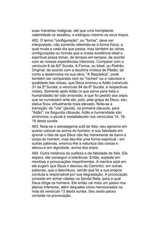 suas maneiras malignas, até que uma horripilante
calamidade os assaltou, e extinguiu mesmo os seus traços.
482. O termo "configuração", ou "forma", deve ser
interpretado, não somente referindo-se à forma física, a
qual muda a cada dia que passa, mas também às várias
configurações ou formas que a nossa existência ideal e
espiritual possa tomar, de tempos em tempos, de acordo
com as nossas experiências interiores. Comparar com o
versículo 8 da 82ª Surata. A Forma, ou Ideal, ou Padrão
Original, de acordo com a doutrina mística de Platão, tal
como a desenvolve na sua obra, "A República", pode
também ser comparada com os "nomes" ou a natureza e
qualidade das coisas, que Deus ensinou a Adão (versículo
31 da 2ª Surata, e versículo 94 da 6ª Surata, e respectivas
notas). Somente após Adão (o que serve para toda a
humanidade) ter sido ensinado, é que foi pedido aos anjos
que se curvassem ante ele, pois, pela graça de Deus, seu
status ficou virtualmente mais elevado. Note-se a
transição: de "vós" (plural), na primeira cláusula, para
"Adão"; na Segunda cláusula; Adão e humanidade são
sinônimos; o plural é restabelecido nos versículos 14, 16-
18 desta surata.
483. Nota-se o estratagema sutil de Iblis: seu egoísmo em
querer colocar-se acima do homem, e sua falsidade em
ignorar o fato de que Deus não fez meramente de barro o
corpo do homem, mas deu-lhe uma forma espiritual - em
outras palavras, ensinou-lhe a natureza das coisas e
elevou-o em dignidade, acima dos anjos.
484. Outra instância da sutileza e da falsidade de Iblis. Ele
espera, até conseguir a tolerância. Então, explode em
mentiras e provocações impertinentes. A mentira está em
ele sugerir que Deus o desviou do Caminho; em outras
palavras, que o desvirtuou, sendo que foi a sua própria
conduta a responsável por sua degradação. A provocação
consiste em armar ciladas na Senda Reta, para a qual
Deus dirige os homens. Ele então cai mais um passo nos
planos inferiores, além daqueles cinco mencionados na
nota do versículo 13 desta surata. Seu sexto passo
consiste na provocação.
 