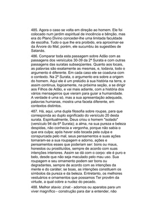 485. Agora o caso se volta em direção ao homem. Ele foi
colocado num jardim espiritual de inocência e bênção, mas
era do Plano Divino conceder-lhe uma limitada faculdade
de escolha. Tudo o que lhe era proibido, era aproximar-se
da Árvore do Mal; porém, ele sucumbiu às sugestões de
Satanás.
486. Comparar toda esta passagem sobre Adão com as
passagens dos versículos 30-39 da 2ª Surata e com outras
passagens das suratas subseqüentes. Quanto aos locais,
as palavras são exatamente as mesmas, e, todavia, todo o
argumento é diferente. Em cada caso ele se coaduna com
o contexto. Na 2ª Surata, o argumento era sobre a origem
do homem. Aqui ele é um prelúdio à sua história na terra, e
assim continua, logicamente, na próxima seção, a se dirigir
aos Filhos de Adão, e vai mais adiante, com a história dos
vários mensageiros que vieram para guiar a humanidade.
A verdade é uma só, mas a sua apresentação adequada,
palavras humanas, mostra uma faceta diferente, em
contextos distintos.
487. Há, aqui, uma dupla filosofia sobre roupas, para que
corresponda ao duplo significado do versículo 20 desta
surata. Espiritualmente, Deus criou o homem "isolado"
(versículo 94 da 6ª Surata); a alma, na sua pureza e beleza
despidas, não conhecia a vergonha, porque não sabia o
que era culpa; após haver sido tocada pela culpa e
conspurcada pelo mal, seus pensamentos e suas ações
tornaram-se a sua roupagem e adorno, ações e
pensamentos esses que poderiam ser: bons ou maus,
honestos ou prostituídos, sempre de acordo com suas
intenções interiores. Assim se dá com o corpo: ele é puro e
belo, desde que não seja maculado pelo mau uso. Sua
roupagem e seu ornamento podem ser bons ou
degradantes, sempre de acordo com as intenções da
mente e do caráter; se boas, as intenções constituem os
símbolos da pureza e da beleza. Entretanto, os melhores
vestuários e ornamentos que possamos Ter provêm da
virtude, a qual cobre a nudez do pecado.
488. Melhor atavio: zínat - adornos ou aparatos para um
viver magnífico - construção para dar a entender, não
 