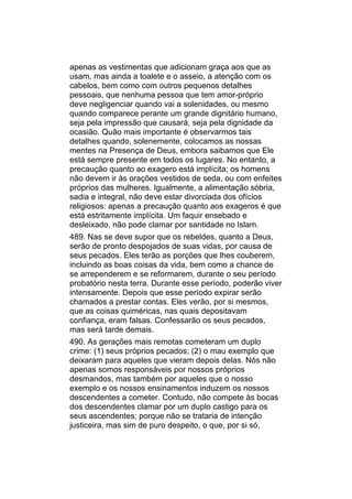 apenas as vestimentas que adicionam graça aos que as
usam, mas ainda a toalete e o asseio, a atenção com os
cabelos, bem como com outros pequenos detalhes
pessoais, que nenhuma pessoa que tem amor-próprio
deve negligenciar quando vai a solenidades, ou mesmo
quando comparece perante um grande dignitário humano,
seja pela impressão que causará, seja pela dignidade da
ocasião. Quão mais importante é observarmos tais
detalhes quando, solenemente, colocamos as nossas
mentes na Presença de Deus, embora saibamos que Ele
está sempre presente em todos os lugares. No entanto, a
precaução quanto ao exagero está implícita; os homens
não devem ir às orações vestidos de seda, ou com enfeites
próprios das mulheres. Igualmente, a alimentação sóbria,
sadia e integral, não deve estar divorciada dos ofícios
religiosos: apenas a precaução quanto aos exageros é que
está estritamente implícita. Um faquir ensebado e
desleixado, não pode clamar por santidade no Islam.
489. Nas se deve supor que os rebeldes, quanto a Deus,
serão de pronto despojados de suas vidas, por causa de
seus pecados. Eles terão as porções que lhes couberem,
incluindo as boas coisas da vida, bem como a chance de
se arrependerem e se reformarem, durante o seu período
probatório nesta terra. Durante esse período, poderão viver
intensamente. Depois que esse período expirar serão
chamados a prestar contas. Eles verão, por si mesmos,
que as coisas quiméricas, nas quais depositavam
confiança, eram falsas. Confessarão os seus pecados,
mas será tarde demais.
490. As gerações mais remotas cometeram um duplo
crime: (1) seus próprios pecados; (2) o mau exemplo que
deixaram para aqueles que vieram depois delas. Nós não
apenas somos responsáveis por nossos próprios
desmandos, mas também por aqueles que o nosso
exemplo e os nossos ensinamentos induzem os nossos
descendentes a cometer. Contudo, não compete às bocas
dos descendentes clamar por um duplo castigo para os
seus ascendentes; porque não se trataria de intenção
justiceira, mas sim de puro despeito, o que, por si só,
 
