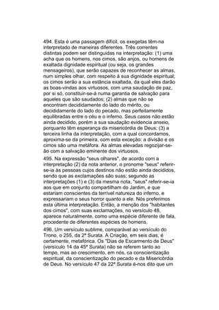 494. Esta é uma passagem difícil, os exegetas têm-na
interpretado de maneiras diferentes. Três correntes
distintas podem ser distinguidas na interpretação: (1) uma
acha que os homens, nos cimos, são anjos, ou homens de
exaltada dignidade espiritual (ou seja, os grandes
mensageiros), que serão capazes de reconhecer as almas,
num simples olhar, com respeito à sua dignidade espiritual;
os cimos serão a sua estância exaltada, da qual eles darão
as boas-vindas aos virtuosos, com uma saudação de paz,
por si só, constituir-se-á numa garantia de salvação para
aqueles que são saudados; (2) almas que não se
encontram decididamente do lado do mérito, ou
decididamente do lado do pecado, mas perfeitamente
equilibradas entre o céu e o inferno. Seus casos não estão
ainda decidido, porém a sua saudação evidencia anseio,
porquanto têm esperança da misericórdia de Deus; (3) a
terceira linha da interpretação, com a qual concordamos,
aproxima-se da primeira, com esta exceção: a divisão e os
cimos são uma metáfora. As almas elevadas regozijar-se-
ão com a salvação eminente dos virtuosos.
495. Na expressão "seus olhares", de acordo com a
interpretação (2) da nota anterior, o pronome "seus" referir-
se-ia às pessoas cujos destinos não estão ainda decididos,
sendo que as exclamações são suas; segundo as
interpretações (1) e (3) da mesma nota, "seus" referir-se-ia
aos que em conjunto compartilham do Jardim, e que
estariam conscientes da terrível natureza do inferno, e
expressariam o seus horror quanto a ele. Nós preferimos
esta última interpretação. Então, a menção dos "habitantes
dos cimos", com suas exclamações, no versículo 48,
aparece naturalmente, como uma espécie diferente de fala,
procedente de diferentes espécies de homens.
496. Um versículo sublime, comparável ao versículo do
Trono, o 255, da 2ª Surata. A Criação, em seis dias, é
certamente, metafórica. Os "Dias de Escarmento de Deus"
(versículo 14 da 45ª Surata) não se referem tanto ao
tempo, mas ao crescimento, em nós, ca conscientização
espiritual, da conscientização do pecado e da Misericórdia
de Deus. No versículo 47 da 22ª Surata é-nos dito que um
 