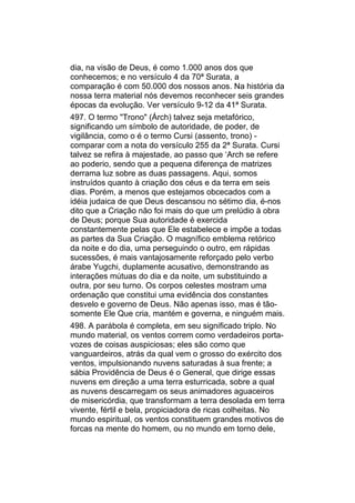 dia, na visão de Deus, é como 1.000 anos dos que
conhecemos; e no versículo 4 da 70ª Surata, a
comparação é com 50.000 dos nossos anos. Na história da
nossa terra material nós devemos reconhecer seis grandes
épocas da evolução. Ver versículo 9-12 da 41ª Surata.
497. O termo "Trono" (Árch) talvez seja metafórico,
significando um símbolo de autoridade, de poder, de
vigilância, como o é o termo Cursi (assento, trono) -
comparar com a nota do versículo 255 da 2ª Surata. Cursi
talvez se refira à majestade, ao passo que ‘Arch se refere
ao poderio, sendo que a pequena diferença de matrizes
derrama luz sobre as duas passagens. Aqui, somos
instruídos quanto à criação dos céus e da terra em seis
dias. Porém, a menos que estejamos obcecados com a
idéia judaica de que Deus descansou no sétimo dia, é-nos
dito que a Criação não foi mais do que um prelúdio à obra
de Deus; porque Sua autoridade é exercida
constantemente pelas que Ele estabelece e impõe a todas
as partes da Sua Criação. O magnífico emblema retórico
da noite e do dia, uma perseguindo o outro, em rápidas
sucessões, é mais vantajosamente reforçado pelo verbo
árabe Yugchi, duplamente acusativo, demonstrando as
interações mútuas do dia e da noite, um substituindo a
outra, por seu turno. Os corpos celestes mostram uma
ordenação que constitui uma evidência dos constantes
desvelo e governo de Deus. Não apenas isso, mas é tão-
somente Ele Que cria, mantém e governa, e ninguém mais.
498. A parábola é completa, em seu significado triplo. No
mundo material, os ventos correm como verdadeiros porta-
vozes de coisas auspiciosas; eles são como que
vanguardeiros, atrás da qual vem o grosso do exército dos
ventos, impulsionando nuvens saturadas à sua frente; a
sábia Providência de Deus é o General, que dirige essas
nuvens em direção a uma terra esturricada, sobre a qual
as nuvens descarregam os seus animadores aguaceiros
de misericórdia, que transformam a terra desolada em terra
vivente, fértil e bela, propiciadora de ricas colheitas. No
mundo espiritual, os ventos constituem grandes motivos de
forcas na mente do homem, ou no mundo em torno dele,
 