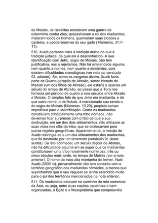 de Moisés, os israelitas encetaram uma guerra de
extermínio contra eles; assassinaram o rei dos madianitas,
mataram todos os homens, queimaram suas cidades e
castelos, e apoderaram-se do seu gado ( Números, 31:7-
11).
510. Xuaib pertence mais à tradição árabe do que à
tradição judaica, da qual ele é desconhecido. A sua
identificação com Jetro, sogro de Moisés, não tem
justificativa, nós a rejeitamos. Não há similaridade alguma,
nem quanto a nomes, nem quanto a incidentes, pois
existem dificuldades cronológicas (ver nota do versículo
93, adiante). Se, como os exegetas dizem, Xuaib fazia
parte da Quarta geração de Abraão, sendo bisneto de
Madian (um dos filhos de Abraão), ele estaria a apenas um
século do tempo de Abraão, ao passo que a Tora nos
fornecia um período de quatro a seis séculos entre Abraão
e Moisés. O simples fato de que Jetro era madianita, e de
que outro nome, o de Hobab, é mencionado coo sendo o
do sogro de Moisés (Números, 10:29), propicia campo
improfícuo para a identificação. Como os madianitas
constituíam principalmente uma tribo nômade, não
devemos ficar surpresos com o fato de que a sua
destruição, em um dos dois aldeamentos, não afetasse as
suas vidas nos clãs da tribo, que se deslocavam para
outras regiões geográficas. Aparentemente, a missão de
Xuaib restringia-se a um dos aldeamentos dos madianitas,
que foi destruído por um terremoto (versículo 91 desta
surata). Se isto aconteceu um século depois de Abraão,
não há dificuldade alguma em se supor que os madianitas
constituíssem uma tribo novamente numerosa, três ou
cinco séculos mais tarde, no tempo de Moisés (ver a nota
anterior). O nome da mais alta montanha do Iemen, Nabi
Xuaib (3500 m), provavelmente não tem conexão com o
território geográfico dos madianitas nômades, a menos que
suponhamos que o seu vaguear se tenha estendido muito
para o sul dos territórios mencionados na nota anterior.
511. Os madianitas estavam no caminho da rota comercial
da Ásia, ou seja, entre duas nações opulentas e bem
organizadas, o Egito e a Mesopotâmia que compreendia
 