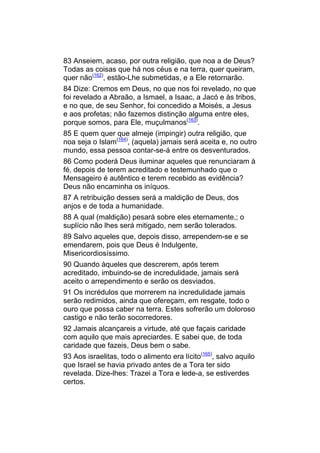 83 Anseiem, acaso, por outra religião, que noa a de Deus?
Todas as coisas que há nos céus e na terra, quer queiram,
quer não(162), estão-Lhe submetidas, e a Ele retornarão.
84 Dize: Cremos em Deus, no que nos foi revelado, no que
foi revelado a Abraão, a Ismael, a Isaac, a Jacó e às tribos,
e no que, de seu Senhor, foi concedido a Moisés, a Jesus
e aos profetas; não fazemos distinção alguma entre eles,
porque somos, para Ele, muçulmanos(163).
85 E quem quer que almeje (impingir) outra religião, que
noa seja o Islam(164), (aquela) jamais será aceita e, no outro
mundo, essa pessoa contar-se-á entre os desventurados.
86 Como poderá Deus iluminar aqueles que renunciaram à
fé, depois de terem acreditado e testemunhado que o
Mensageiro é autêntico e terem recebido as evidência?
Deus não encaminha os iníquos.
87 A retribuição desses será a maldição de Deus, dos
anjos e de toda a humanidade.
88 A qual (maldição) pesará sobre eles eternamente,; o
suplício não lhes será mitigado, nem serão tolerados.
89 Salvo aqueles que, depois disso, arrependem-se e se
emendarem, pois que Deus é Indulgente,
Misericordiosíssimo.
90 Quando àqueles que descrerem, após terem
acreditado, imbuindo-se de incredulidade, jamais será
aceito o arrependimento e serão os desviados.
91 Os incrédulos que morrerem na incredulidade jamais
serão redimidos, ainda que ofereçam, em resgate, todo o
ouro que possa caber na terra. Estes sofrerão um doloroso
castigo e não terão socorredores.
92 Jamais alcançareis a virtude, até que façais caridade
com aquilo que mais apreciardes. E sabei que, de toda
caridade que fazeis, Deus bem o sabe.
93 Aos israelitas, todo o alimento era lícito(165), salvo aquilo
que Israel se havia privado antes de a Tora ter sido
revelada. Dize-lhes: Trazei a Tora e lede-a, se estiverdes
certos.
 