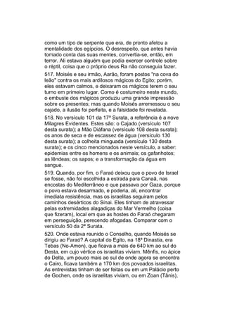 como um tipo de serpente que era, de pronto afetou a
mentalidade dos egípcios. O desrespeito, que antes havia
tomado conta das suas mentes, convertia-se, então, em
terror. Ali estava alguém que podia exercer controle sobre
o réptil, coisa que o próprio deus Ra não conseguia fazer.
517. Moisés e seu irmão, Aarão, foram postos "na cova do
leão" contra os mais ardilosos mágicos do Egito; porém,
eles estavam calmos, e deixaram os mágicos terem o seu
turno em primeiro lugar. Como é costumeiro neste mundo,
o embuste dos mágicos produziu uma grande impressão
sobre os presentes; mas quando Moisés arremessou o seu
cajado, a ilusão foi perfeita, e a falsidade foi revelada.
518. No versículo 101 da 17ª Surata, a referência é a nove
Milagres Evidentes. Estes são: o Cajado (versículo 107
desta surata); a Mão Diáfana (versículo 108 desta surata);
os anos de seca e de escassez de água (versículo 130
desta surata); a colheita minguada (versículo 130 desta
surata); e os cinco mencionados neste versículo, a saber:
epidemias entre os homens e os animais; os gafanhotos;
as lêndeas; os sapos; e a transformação da água em
sangue.
519. Quando, por fim, o Faraó deixou que o povo de Israel
se fosse, não foi escolhida a estrada para Canaã, nas
encostas do Mediterrâneo e que passava por Gaza, porque
o povo estava desarmado, e poderia, ali, encontrar
imediata resistência, mas os israelitas seguiram pelos
caminhos desérticos do Sinai. Eles tinham de atravessar
pelas extremidades alagadiças do Mar Vermelho (coisa
que fizeram), local em que as hostes do Faraó chegaram
em perseguição, perecendo afogadas. Comparar com o
versículo 50 da 2ª Surata.
520. Onde estava reunido o Conselho, quando Moisés se
dirigiu ao Faraó? A capital do Egito, na 18ª Dinastia, era
Tebas (No-Amon), que ficava a mais de 640 km ao sul do
Desta, em cujo vértice os israelitas viviam. Mênfis, no ápice
do Delta, um pouco mais ao sul de onde agora se encontra
o Cairo, ficava também a 170 km dos povoados israelitas.
As entrevistas tinham de ser feitas ou em um Palácio perto
de Gochen, onde os israelitas viviam, ou em Zoan (Tânis),
 