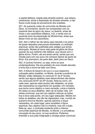 a capital deltaica, erigida pela dinastia anterior, que estava,
certamente, ainda à disposição da dinastia reinante, e não
ficava muito longe do povoamento dos israelitas.
521. As quarenta noites da comunhão de Moisés com
Deus, na montanha, devem ser comparadas com os
quarenta dias do jejum de Jesus, no deserto, antes de
iniciar o seu sacerdócio (Mateus, 4:2), e ainda com os
quarenta anos da preparação de Mohammad, antes que
desse início ao seu sacerdócio.
522. Até o melhor de nós talvez seja induzido a se achar
de posse daquelas presunçosa idoneidade, ou ambição
espiritual, ainda não justificada pelo estágio que temos
alcançado. Moisés já havia visto parte da glória de Deus,
quando da sua radiante mão diáfana, que reluzia com a
glória divina. Porém, ele era ainda carnal, sendo que sua
missão para com seu povo iria começar depois do pacto do
Sinai. Era prematuro, da parte dele, pedir para ver Deus.
523. A (outros) homens, ou seja, entre os seus
contemporâneos. Ele era portador de uma missão elevada,
e tinha tido a honra de falar com Deus.
524. A feitura do bezerro de ouro e a sua respectiva
cultuação pelos israelitas, no Monte, durante a ausência de
Moisés, estão relatadas no versículo 51 da 2ª Surata,
sendo que alguns detalhes mais desenvolvidos são dados
nos versículos 83-87 da 20ª Surata. Note-se como, em
cada caso, apenas estes pontos são relatados, os quais
são necessários ao argumento em questão. Um narrador,
que tenha como objetivo a mera narração, conta a história
em todos os seus detalhes, além de se enlear nela. Um
artista contumaz, que tem por objetivo reforçar as lições,
traz à tona cada ponto, em seu lugar adequado. Mestre em
todos os detalhes, ele não faz digressões, mas, munido de
supremo tirocínio literário, apenas adiciona o toque
necessário, em cada lugar, para completar a figura
espiritual. Seu objetivo não é a história, mas sim a lição.
Note-se, aqui, o contraste existente entre a intensa
comunhão espiritual de Moisés, no Monte, e a simultânea
corrupção do seu povo, na sua ausência. Podemos
entender a sua justa indignação e amargo pesar (versículo
 