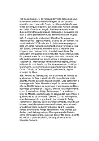 150 desta surata). O povo havia derretido todos dos seus
ornamentos de ouro e feito a imagem de um bezerro,
parecido com o touro de Osíris, na cidade de Mênfis, nas
terras dos iníquos egípcios, aos quais eles haviam voltado
as costas. Quanto ao mugido, havia uma abertura nas
duas extremidades do bezerro elaborado e, ao passar por
elas, o vento produzia um ruído semelhante a um mugido.
525. A imagem de um bezerro: literalmente, a palavra
Jasad significa, especialmente, o corpo de um homem. No
versículo 8 da 21ª Surata, ela é obviamente empregada
para um corpo humano, como também no versículo 34 da
38ª Surata. Entretanto, no último caso, a idéia de uma
imagem, sem qualquer vida, é também aventada. Na
passagem em questão estão incluídas muitas insinuações;
de que se tratava de uma imagem sem vida; como tal, ela
não poderia abaixar-se; assim sendo, o simulacro de
"abaixar-se", mencionado imediatamente depois, provou
tratar-se de uma fraude; contrariamente ao seu protótipo, o
touro Osíris, ele nem mesmo era portador do símbolo de
Osíris. O ídolo de Osíris possuía, pelo menos, algum
princípio da ética.
526. Arrojou as Tábuas; não nos é dito que as Tábuas se
quebraram; de fato, o versículo 154 desta Surata, mais
adiante, mostra que elas ficaram inteiras. Elas continham a
Mensagem de Deus. Haveria um quê de desrespeito (se
não de blasfêmia) em se supor que o Mensageiro de Deus
houvesse quebrado as Tábuas , em sua raiva incontinente,
como é relatado no Antigo Testamento: "...acende-se o
furor de Moisés, e arremessou as tábuas das suas mãos, e
quebrou-as ao pé do monte."(êxodo, 32:19). Neste ponto,
e também no ponto e que Aarão (na história do Antigo
Testamento) ordenou que o ouro fosse trazido, e fundiu um
bezerro, modelando-o com uma talhadeira, e construindo
um altar na frente do bezerro (Êxodo, 32-2-5), a nossa
versão difere da do Antigo Testamento. Não cremos que
Aarão, que foi designado por Deus para ajudar Moisés
como Mensageiro d’Ele, pudesse descer tão baixo, a ponto
de induzir o povo à idolatria, fosse qual fosse a sua
fraqueza humana.
 