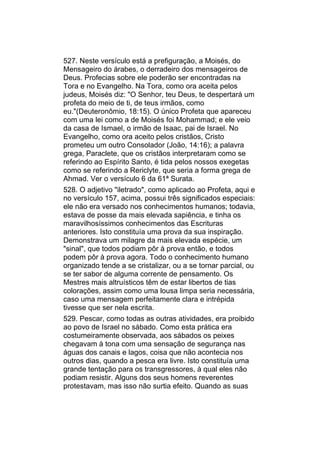 527. Neste versículo está a prefiguração, a Moisés, do
Mensageiro do árabes, o derradeiro dos mensageiros de
Deus. Profecias sobre ele poderão ser encontradas na
Tora e no Evangelho. Na Tora, como ora aceita pelos
judeus, Moisés diz: "O Senhor, teu Deus, te despertará um
profeta do meio de ti, de teus irmãos, como
eu."(Deuteronômio, 18:15). O único Profeta que apareceu
com uma lei como a de Moisés foi Mohammad; e ele veio
da casa de Ismael, o irmão de Isaac, pai de Israel. No
Evangelho, como ora aceito pelos cristãos, Cristo
prometeu um outro Consolador (João, 14:16); a palavra
grega, Paraclete, que os cristãos interpretaram como se
referindo ao Espírito Santo, é tida pelos nossos exegetas
como se referindo a Rericlyte, que seria a forma grega de
Ahmad. Ver o versículo 6 da 61ª Surata.
528. O adjetivo "iletrado", como aplicado ao Profeta, aqui e
no versículo 157, acima, possui três significados especiais:
ele não era versado nos conhecimentos humanos; todavia,
estava de posse da mais elevada sapiência, e tinha os
maravilhosíssimos conhecimentos das Escrituras
anteriores. Isto constituía uma prova da sua inspiração.
Demonstrava um milagre da mais elevada espécie, um
"sinal", que todos podiam pôr à prova então, e todos
podem pôr à prova agora. Todo o conhecimento humano
organizado tende a se cristalizar, ou a se tornar parcial, ou
se ter sabor de alguma corrente de pensamento. Os
Mestres mais altruísticos têm de estar libertos de tias
colorações, assim como uma lousa limpa seria necessária,
caso uma mensagem perfeitamente clara e intrépida
tivesse que ser nela escrita.
529. Pescar, como todas as outras atividades, era proibido
ao povo de Israel no sábado. Como esta prática era
costumeiramente observada, aos sábados os peixes
chegavam à tona com uma sensação de segurança nas
águas dos canais e lagos, coisa que não acontecia nos
outros dias, quando a pesca era livre. Isto constituía uma
grande tentação para os transgressores, à qual eles não
podiam resistir. Alguns dos seus homens reverentes
protestavam, mas isso não surtia efeito. Quando as suas
 