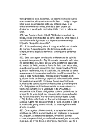 transgressões, que, supomos, se estenderam aos outros
mandamentos, ultrapassaram os limites, o castigo chegou.
Eles foram desprezados pelo seu próprio povo, e se
tornaram como os símios, sem lei e sem ordem ou
decência, a localidade particular é tida como a cidade de
Eliat.
530. Ver Deuteronômio, 28:49: "O Senhor mandará de
longe, e das extremidades da terra, sobre ti, uma nação, à
semelhança da água que voa impetuosamente e cuja
língua tu não podes entender".
531. A dispersão dos judeus é um grande fato na história
do mundo. A sua diáspora não terminou ainda, nem
tampouco está sujeita a terminar, tanto quanto podemos
prever.
532. Esta passagem tem levado a diferenças de opinião
quanto à interpretação. Significaria ela que cada indivíduo,
na posteridade de Adão, possui uma existência separada
do tempo de Adão, e que o Pacto foi feito com todos eles,
o qual é obrigatório, de acordo com cada indivíduo? Essa
questão, realmente, não é suscitada. As palavras do texto
referem-se a todos os descendentes dos filhos de Adão, ou
seja, a toda humanidade, nascida ou por nascer, sem
qualquer limite de herança espiritual. A humanidade, como
tal, possui um aspecto corpóreo. Foram concedidos à
humanidade certos poderes e faculdades que criam para
nós obrigações espirituais especiais, as quais devemos
fielmente cumprir; ver o versículo 1 da 5ª Surata, e
respectiva nota. Essas obrigações podem, partindo-se de
um ponto de vista legal, ser consideradas como advindas
de Pactos implícitos. No versículo anterior desta surata
(171), foi feita referência ao Pacto implícito com a nação
judaica. Agora nós consideramos o Pacto implícito a toda a
humanidade, porquanto a missão do mensageiro era de
âmbito mundial.
533. Os exegetas diferem quanto a se esta história ou
parábola se refere a um indivíduo em particular e, se assim
for, a quem. A história de Balaam, o vidente, que foi
convocado pelos inimigos de Israel a amaldiçoar esse país,
mas que, ao invés disso, o abençoou (Números, 22, 23 e
 