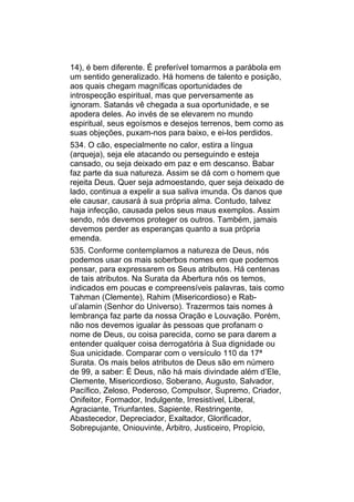 14), é bem diferente. É preferível tomarmos a parábola em
um sentido generalizado. Há homens de talento e posição,
aos quais chegam magníficas oportunidades de
introspecção espiritual, mas que perversamente as
ignoram. Satanás vê chegada a sua oportunidade, e se
apodera deles. Ao invés de se elevarem no mundo
espiritual, seus egoísmos e desejos terrenos, bem como as
suas objeções, puxam-nos para baixo, e ei-los perdidos.
534. O cão, especialmente no calor, estira a língua
(arqueja), seja ele atacando ou perseguindo e esteja
cansado, ou seja deixado em paz e em descanso. Babar
faz parte da sua natureza. Assim se dá com o homem que
rejeita Deus. Quer seja admoestando, quer seja deixado de
lado, continua a expelir a sua saliva imunda. Os danos que
ele causar, causará à sua própria alma. Contudo, talvez
haja infecção, causada pelos seus maus exemplos. Assim
sendo, nós devemos proteger os outros. Também, jamais
devemos perder as esperanças quanto a sua própria
emenda.
535. Conforme contemplamos a natureza de Deus, nós
podemos usar os mais soberbos nomes em que podemos
pensar, para expressarem os Seus atributos. Há centenas
de tais atributos. Na Surata da Abertura nós os temos,
indicados em poucas e compreensíveis palavras, tais como
Tahman (Clemente), Rahim (Misericordioso) e Rab-
ul’alamin (Senhor do Universo). Trazermos tais nomes à
lembrança faz parte da nossa Oração e Louvação. Porém,
não nos devemos igualar às pessoas que profanam o
nome de Deus, ou coisa parecida, como se para darem a
entender qualquer coisa derrogatória à Sua dignidade ou
Sua unicidade. Comparar com o versículo 110 da 17ª
Surata. Os mais belos atributos de Deus são em número
de 99, a saber: É Deus, não há mais divindade além d’Ele,
Clemente, Misericordioso, Soberano, Augusto, Salvador,
Pacífico, Zeloso, Poderoso, Compulsor, Supremo, Criador,
Onifeitor, Formador, Indulgente, Irresistível, Liberal,
Agraciante, Triunfantes, Sapiente, Restringente,
Abastecedor, Depreciador, Exaltador, Glorificador,
Sobrepujante, Oniouvinte, Árbitro, Justiceiro, Propício,
 