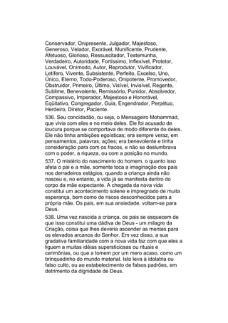 Conservador, Onipresente, Julgador, Majestoso,
Generoso, Velador, Exorável, Munificente, Prudente,
Afetuoso, Glorioso, Ressuscitador, Testemunha,
Verdadeiro, Autoridade, Fortíssimo, Inflexível, Protetor,
Louvável, Onímodo, Autor, Reprodutor, Vivificador,
Letífero, Vivente, Subsistente, Perfeito, Excelso, Uno,
Único, Eterno, Todo-Poderoso, Onipotente, Promovedor,
Obstruidor, Primeiro, Último, Visível, Invisível, Regente,
Sublime, Benevolente, Remissório, Punidor, Absolvedor,
Compassivo, Imperador, Majestoso e Honorável,
Eqüitativo, Congregador, Guia, Engendrador, Perpétuo,
Herdeiro, Diretor, Paciente.
536. Seu concidadão, ou seja, o Mensageiro Mohammad,
que vivia com eles e no meio deles. Ele foi acusado de
loucura porque se comportava de modo diferente do deles.
Ele não tinha ambições egoísticas; era sempre veraz, em
pensamentos, palavras, ações; era benevolente e tinha
consideração para com os fracos, e não se deslumbrava
com o poder, a riqueza, ou com a posição no mundo.
537. O mistério do nascimento do homem, o quanto isso
afeta o pai e a mãe, somente toca a imaginação dos pais
nos derradeiros estágios, quando a criança ainda não
nasceu e, no entanto, a vida já se manifesta dentro do
corpo da mãe expectante. A chegada da nova vida
constitui um acontecimento solene e impregnado de muita
esperança, bem como de riscos desconhecidos para a
própria mãe. Os pais, em sua ansiedade, voltam-se para
Deus.
538. Uma vez nascida a criança, os pais se esquecem de
que isso constitui uma dádiva de Deus - um milagre da
Criação, coisa que lhes deveria ascender as mentes para
os elevados arcanos do Senhor. Em vez disso, a sua
gradativa familiaridade com a nova vida faz com que eles a
liguem a muitas idéias supersticiosas ou rituais e
cerimônias, ou que a tomem por um mero acaso, como um
brinquedinho do mundo material. Isto leva à idolatria ou
falso culto, ou ao estabelecimento de falsos padrões, em
detrimento da dignidade de Deus.
 