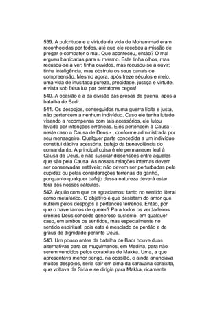 539. A pulcritude e a virtude da vida de Mohammad eram
reconhecidas por todos, até que ele recebeu a missão de
pregar e combater o mal. Que aconteceu, então? O mal
ergueu barricadas para si mesmo. Este tinha olhos, mas
recusou-se a ver; tinha ouvidos, mas recusou-se a ouvir;
tinha inteligência, mas obstruiu os seus canais de
compreensão. Mesmo agora, após treze séculos e meio,
uma vida de inusitada pureza, probidade, justiça e virtude,
é vista sob falsa luz por detratores cegos!
540. A ocasião é a da divisão das presas de guerra, após a
batalha de Badr.
541. Os despojos, conseguidos numa guerra lícita e justa,
não pertencem a nenhum indivíduo. Caso ele tenha lutado
visando a recompensa com tais acessórios, ele lutou
levado por intenções errôneas. Eles pertencem à Causa -
neste caso a Causa de Deus - , conforme administrada por
seu mensageiro. Qualquer parte concedida a um indivíduo
constitui dádiva acessória, bafejo da benevolência do
comandante. A principal coisa é ele permanecer leal à
Causa de Deus, e não suscitar dissensões entre aqueles
que são pela Causa. As nossas relações internas devem
ser conservadas estáveis; não devem ser perturbadas pela
cupidez ou pelas considerações terrenas de ganho,
porquanto qualquer bafejo dessa natureza deverá estar
fora dos nossos cálculos.
542. Aquilo com que os agraciamos: tanto no sentido literal
como metafórico. O objetivo é que desistam do amor que
nutrem pelos despojos e pertences terrenos. Então, por
que o haveríamos de querer? Para todos os verdadeiros
crentes Deus concede generoso sustento, em qualquer
caso, em ambos os sentidos, mas especialmente no
sentido espiritual, pois este é mesclado de perdão e de
graus de dignidade perante Deus.
543. Um pouco antes da batalha de Badr houve duas
alternativas para os muçulmanos, em Madina, para não
serem vencidos pelos coraixitas de Makka. Uma, a que
apresentava menor perigo, na ocasião, e ainda anunciava
muitos despojos, seria cair em cima da caravana coraixita,
que voltava da Síria e se dirigia para Makka, ricamente
 