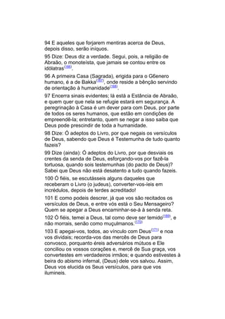 94 E aqueles que forjarem mentiras acerca de Deus,
depois disso, serão iníquos.
95 Dize: Deus diz a verdade. Segui, pois, a religião de
Abraão, o monoteísta, que jamais se contou entre os
idólatras(166).
96 A primeira Casa (Sagrada), erigida para o G6enero
humano, é a de Bakka(167), onde reside a bênção servindo
de orientação à humanidade(168).
97 Encerra sinais evidentes; lá está a Estância de Abraão,
e quem quer que nela se refugie estará em segurança. A
peregrinação à Casa é um dever para com Deus, por parte
de todos os seres humanos, que estão em condições de
empreendê-la; entretanto, quem se negar a isso saiba que
Deus pode prescindir de toda a humanidade.
98 Dize: Ó adeptos do Livro, por que negais os versículos
de Deus, sabendo que Deus é Testemunha de tudo quanto
fazeis?
99 Dize (ainda): Ó adeptos do Livro, por que desviais os
crentes da senda de Deus, esforçando-vos por fazê-la
tortuosa, quando sois testemunhas (do pacto de Deus)?
Sabei que Deus não está desatento a tudo quando fazeis.
100 Ó fiéis, se escutásseis alguns daqueles que
receberam o Livro (o judeus), converter-vos-íeis em
incrédulos, depois de terdes acreditado!
101 E como podeis descrer, já que vos são recitados os
versículos de Deus, e entre vós está o Seu Mensageiro?
Quem se apegar a Deus encaminhar-se-á à senda reta.
102 Ó fiéis, temei a Deus, tal como deve ser temido(169), e
não morrais, senão como muçulmanos.(170)
103 E apegai-vos, todos, ao vínculo com Deus(171) e noa
vos dividais; recorda-vos das mercês de Deus para
convosco, porquanto éreis adversários mútuos e Ele
conciliou os vossos corações e, mercê de Sua graça, vos
convertestes em verdadeiros irmãos; e quando estivestes à
beira do abismo infernal, (Deus) dele vos salvou. Assim,
Deus vos elucida os Seus versículos, para que vos
ilumineis.
 
