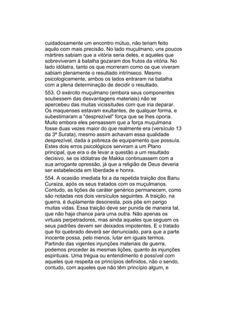 cuidadosamente um encontro mútuo, não teriam feito
aquilo com mais precisão. No lado muçulmano, uns poucos
mártires sabiam que a vitória seria deles, e aqueles que
sobreviveram à batalha gozaram dos frutos da vitória. No
lado idólatra, tanto os que morreram como os que viveram
sabiam plenamente o resultado intrínseco. Mesmo
psicologicamente, ambos os lados entraram na batalha
com a plena determinação de decidir o resultado.
553. O exército muçulmano (embora seus componentes
soubessem das desvantagens materiais) não se
apercebeu das muitas vicissitudes com que iria deparar.
Os maquenses estavam exultantes, de qualquer forma, e
subestimaram a "desprezível" força que se lhes oporia.
Muito embora eles pensassem que a força muçulmana
fosse duas vezes maior do que realmente era (versículo 13
da 3ª Surata), mesmo assim achavam essa qualidade
desprezível, dada a pobreza de equipamento que possuía.
Estes dois erros psicológicos serviram a um Plano
principal, que era o de levar a questão a um resultado
decisivo, se os idólatras de Makka continuassem com a
sua arrogante opressão, já que a religião de Deus deveria
ser estabelecida em liberdade e honra.
554. A ocasião imediata foi a da repetida traição dos Banu
Curaiza, após os seus tratados com os muçulmanos.
Contudo, as lições de caráter genérico permanecem, como
são notadas nos dois versículos seguintes. A traição, na
guerra, é duplamente desonesta, pois põe em perigo
muitas vidas. Essa traição deve ser punida de maneira tal,
que não haja chance para uma outra. Não apenas os
virtuais perpetradores, mas ainda aqueles que seguem os
seus padrões devem ser deixados impotentes. E o tratado
que foi quebrado deverá ser denunciado, para que a parte
inocente possa, pelo menos, lutar em iguais termos.
Partindo das vigentes injunções materiais de guerra,
podemos proceder às mesmas lições, quanto às injunções
espirituais. Uma trégua ou entendimento é possível com
aqueles que respeita os princípios definidos, não o sendo,
contudo, com aqueles que não têm princípio algum, e
 