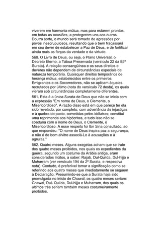 viverem em harmonia mútua, mas para estarem prontos,
em todas as ocasiões, a protegerem uns aos outros.
Doutra sorte, o mundo será tomado de agressões por
povos inescrupulosos, resultando que o bem fracassará
em seu dever de estabelecer a Paz de Deus, e de fortificar
ainda mais as forças da verdade e da virtude.
560. O Livro de Deus, ou seja, o Plano Universal, o
Decreto Eterno, a Tábua Preservada (versículo 22 da 85ª
Surata). A relação consangüínea e os seus direitos e
deveres não dependem de circunstâncias especiais de
natureza temporária. Quaisquer direitos temporários de
herança mútua, estabelecidos entre os primeiros
Emigrantes e os Socorredores, não se aplicam àqueles
recrutados por último (nota do versículo 72 desta), os quais
vieram sob circunstâncias completamente diferentes.
561. Esta é a única Surata de Deus que não se inicia com
a expressão "Em nome de Deus, o Clemente, o
Misericordioso". A razão disso está em que parece ter ela
sido revelado, por completo, com advertência às injustiças
e à quebra do pacto, cometidas pelos idólatras; constitui
uma reprimenda aos hipócritas, e tudo isso não se
coaduna com o nome de Deus, o Clemente, o
Misericordioso. A esse respeito foi Ibn Sina consultado, ao
que respondeu: "O nome de Deus inspira paz a segurança,
e não é de bom alvitre associá-Lo à acusações e à
agruras."
562. Quatro meses. Alguns exegetas acham que se trate
dos quatro meses proibidos, nos quais os expedientes da
guerra, segundo um costume da Arábia antiga, eram
considerados ilícitos, a saber: Rajab, Dul-Qui’da, Dul-hijja e
Muharram (ver versículo 194 da 2ª Surata, e respectiva
nota). Contudo, é preferível tomar a significação como se
referindo aos quatro meses que imediatamente se seguem
à Declaração. Presumindo-se que a Surata haja sido
promulgada no início de Chawal, os quatro meses seriam:
Chawal, Dul- Qui’da, Dul-hijja e Muharram, dos quais os
últimos três seriam também meses costumeiramente
proibidos.
 