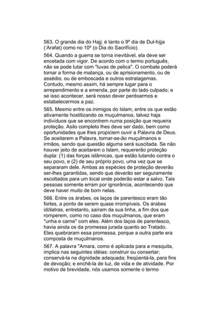 563. O grande dia do Hajj; é tanto o 9º dia de Dul-hijja
(‘Arafat) como no 10º (o Dia do Sacrifício).
564. Quando a guerra se torna inevitável, ela deve ser
encetada com vigor. De acordo com o termo português,
não se pode lutar com "luvas de pelica". O combate poderá
tomar a forma de matança, ou de aprisionamento, ou de
assédio, ou de emboscada e outros estratagemas.
Contudo, mesmo assim, há sempre lugar para o
arrependimento e a emenda, por parte do lado culpado; e
se isso acontecer, será nosso dever perdoarmos e
estabelecermos a paz.
565. Mesmo entre os inimigos do Islam, entre os que estão
ativamente hostilizando os muçulmanos, talvez haja
indivíduos que se encontrem numa posição que requeira
proteção. Asilo completo lhes deve ser dado, bem como
oportunidades que lhes propiciem ouvir a Palavra de Deus.
Se aceitarem a Palavra, tornar-se-ão muçulmanos e
irmãos, sendo que questão alguma será suscitada. Se não
houver jeito de aceitarem o Islam, requererão proteção
dupla: (1) das forças islâmicas, que estão lutando contra o
seu povo, e (2) de seu próprio povo, uma vez que se
separaram dele. Ambas as espécies de proteção deverão
ser-lhes garantidas, sendo que deverão ser seguramente
escoltados para um local onde poderão estar a salvo. Tais
pessoas somente erram por ignorância, acontecendo que
deve haver muito de bom nelas.
566. Entre os árabes, os laços de parentesco eram tão
fortes, a ponto de serem quase irrompíveis. Os árabes
idólatras, entretanto, saíram da sua linha, a fim dos que
romperem, como no caso dos muçulmanos, que eram
"unha e carne" com eles. Além dos laços de parentesco,
havia ainda os da promessa jurada quanto ao Tratado.
Eles quebraram essa promessa, porque a outra parte era
composta de muçulmanos.
567. A palavra "Amara, como é aplicada para a mesquita,
implica nas seguintes idéias: construir ou consertar;
conservá-la na dignidade adequada; freqüentá-la, para fins
de devoção; e enchê-la de luz, de vida e de atividade. Por
motivo de brevidade, nós usamos somente o termo
 