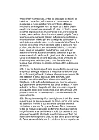 "freqüentar" na tradução. Antes da pregação do Islam, os
idólatras construíam, reformavam e conservavam as
mesquitas, e nelas celebravam cerimônias idólatras,
incluindo a de dançarem nus, ao redor da Caaba. Disso
eles fizeram uma fonte de renda. O Islam protestou, e os
idólatras expulsaram os muçulmanos e o Líder destes de
Makka, além de lhes obstruírem o acesso à própria Caaba.
Quando os muçulmanos ficaram suficientemente fortes, e
reconquistaram Makka (8º ano da Hégira), purificaram o
santuário e restabeleceram o culto ao verdadeiro Deus. As
famílias que antes tinham controle sobre o santuário não
podiam, depois disso, em estado de idolatria, controlá-lo
mais. Caso se tornassem muçulmanos, isso seria um
assunto diferente. Esta foi a ocasião particular a que se
refere o versículo. A dedução genérica é clara. A casa de
Deus é um local de sincera devoção, e não um teatro de
rituais vulgares, nem tampouco uma fonte de renda
terrena. Tão-somente os crentes sinceros têm o direito de
ali entrar.
568. O dar de beber água fresca aos sedentos peregrinos,
e o prestar serviços materiais à mesquita constituem atos
de profunda significação; todavia, são apenas externos. Se
não tocarem a alma, seu valor será diminuto. Bem
maiores, aos olhos de Deus, são os atos de Fé, de
Diligência, e de auto-submissão ao seu Senhor. Aqueles
que praticarem, obterão honra aos olhos de Deus. A luz e
a diretriz de Deus chegarão até eles, mas não chegarão
até aqueles seres auto-suficientes, que pensam que uma
pequena amostra do que o mundo considera reverência
seja suficiente.
569. Eis aqui uma magnífica descrição do Jihad. Ele talvez
requeira que se lute pela causa de Deus, como uma forma
de sacrifício. Porém, a sua essência consiste em uma
verdadeira e sincera Fé, que se fixa em Deus, tanto que
todos os motivos egoísticos ou terrenos ficam parecendo
insignificantes, e se desvanecem. A fé dos crentes é uma
genuína incessante atividade, envolvendo o sacrifício (se
necessário for) da própria vida, ou dos bens, para o serviço
de Deus. A mera luta brutal é contrária a todo o espírito do
 