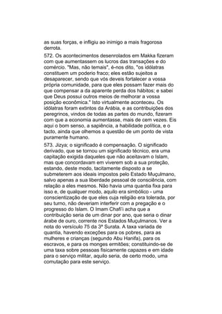 as suas forças, e infligiu ao inimigo a mais fragorosa
derrota.
572. Os acontecimentos desenrolados em Makka fizeram
com que aumentassem os lucros das transações e do
comércio. "Mas, não temais", é-nos dito, "os idólatras
constituem um poderio fraco; eles estão sujeitos a
desaparecer, sendo que vós deveis fortalecer a vossa
própria comunidade, para que eles possam fazer mais do
que compensar a da aparente perda dos hábitos; e sabei
que Deus possui outros meios de melhorar a vossa
posição econômica." Isto virtualmente aconteceu. Os
idólatras foram extintos da Arábia, e as contribuições dos
peregrinos, vindos de todas as partes do mundo, fizeram
com que a economia aumentasse, mais de cem vezes. Eis
aqui o bom senso, a sapiência, a habilidade política, e o
tacto, ainda que olhemos a questão de um ponto de vista
puramente humano.
573. Jizya; o significado é compensação. O significado
derivado, que se tornou um significado técnico, era uma
capitação exigida daqueles que não aceitavam o Islam,
mas que concordavam em viverem sob a sua proteção,
estando, deste modo, tacitamente disposto a se
submeterem aos ideais impostos pelo Estado Muçulmano,
salvo apenas a sua liberdade pessoal de consciência, com
relação a eles mesmos. Não havia uma quantia fixa para
isso e, de qualquer modo, aquilo era simbólico - uma
conscientização de que eles cuja religião era tolerada, por
seu turno, não deveriam interferir com a pregação e o
progresso do Islam. O Imam Chafi’i acha que a
contribuição seria de um dinar por ano, que seria o dinar
árabe de ouro, corrente nos Estados Muçulmanos. Ver a
nota do versículo 75 da 3ª Surata. A taxa variada de
quantia, havendo exceções para os pobres, para as
mulheres e crianças (segundo Abu Hanifa), para os
escravos, e para os monges ermitões; constituindo-se de
uma taxa sobre pessoas fisicamente capazes e em idade
para o serviço militar, aquilo seria, de certo modo, uma
comutação para este serviço.
 