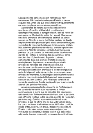 Estas primeiras partes não eram nem longas, nem
numerosas. Não havia risco de que o Profeta pudesse
esquecê-las, umas vez que ele as recitava freqüentemente
em suas orações e em conversar proselíticas.
    Alguns fatos da história dão-nos a idéia do que
aconteceu. Ômar Ibn al Khattab é considerado a
quadragésima pessoa a abraçar o Islam. Isso se refere ao
ano quinto da Missão (oito antes da Hégira). Mesmo em
uma data primordial existiam cópias escritas de certas
suratas do Alcorão e, como Ibn Hicham relata, foi devido
ao profundo efeito produzido pela leitura acurada de alguns
versículos da vigésima Surata que Ômar abraçou o Islam.
Não sabemos precisamente o tempo em que a prática de
escrever o Alcorão começou; contudo, há informações
precisas de que durante os remanescentes dezoito anos
da vida do Profeta, o números dos muçulmanos, como
também das cópias do texto Sagrado, continuou
aumentando dia a dia. Como o Profeta recebia as
revelações em fragmentos, era natural que o texto
revelado se referisse aos problemas do dia. Se
acontecesse um de seus companheiros morrer, a
revelação consistiria em promulgar a lei da herança; não
seria de lei penal, tratando de roubo, por exemplo, a ser
revelada no momento. As revelações continuaram durante
a inteira vida missionária de Mohammad, treze anos em
Makka e dez em Madina. Uma revelação consistia às
vezes de uma inteira Surata, curta ou longa, e às vezes de
apenas uns poucos versículos.
    A natureza das revelações impunha ao Profeta repeti-
las constantemente em suas recitações, e revisar
continuamente a forma que as coleções dos fragmentos
teria que tomar. Todos os doutos afirmam, com autoridade,
que o Profeta recitava todos os anos, no mês de Ramadan,
perante o anjo Gabriel, aparte do Alcorão até então
revelada, e que no último ano de sua vida Gabriel pediu-
lhe que o recitasse inteiro duas vezes. O Profeta concluiu,
desde então, que iria, em breve, despedir-se da vida. O
Profeta costumava revisar, nos meses do jejum, os
versículos e as suratas, e colocá-las em sua seqüência
adequada. Isto era necessário por causa da continuidade
 