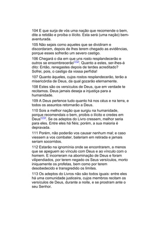 104 E que surja de vós uma nação que recomende o bem,
dite a retidão e proíba o ilícito. Esta será (uma nação) bem-
aventurada.
105 Não sejais como aqueles que se dividiram e
discordaram, depois de lhes terem chegado as evidências,
porque esses sofrerão um severo castigo.
106 Chegará o dia em que uns rosto resplandecerão e
outros se ensombrecerão(172). Quanto a estes, ser-lhes-á
dito: Então, renegastes depois de terdes acreditado?
Sofrei, pois, o castigo da vossa perfídia!
107 Quanto àqueles, cujos rostos resplandecerão, terão a
misericórdia de Deus, da qual gozarão eternamente.
108 Estes são os versículos de Deus, que em verdade te
recitamos. Deus jamais deseja a injustiça para a
humanidade.
109 A Deus pertence tudo quanto há nos céus e na terra, e
todos os assuntos retornarão a Deus.
110 Sois a melhor nação que surgiu na humanidade,
porque recomendais o bem, proibis o ilícito e credes em
Deus(173). Se os adeptos do Livro cressem, melhor seria
para eles. Entre eles há fiéis; porém, a sua maioria é
depravada.
111 Porém, não poderão vos causar nenhum mal; e caso
viessem a vos combater, bateriam em retirada e jamais
seriam socorridos.
112 Estarão na ignomínia onde se encontrarem, a menos
que se apeguem ao vínculo com Deus e ao vínculo com o
homem. E incorreram na abominação de Deus e foram
vilipendiados, por terem negado os Seus versículos, morto
iniquamente os profetas, bem como por terem
desobedecido e transgredido os limites.
113 Os adeptos do Livros não são todos iguais: entre eles
há uma comunidade justiceira, cujos membros recitam os
versículos de Deus, durante a noite, e se prostram ante o
seu Senhor.
 