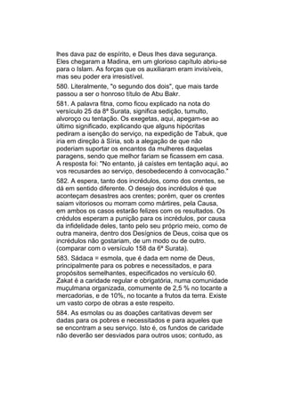 lhes dava paz de espírito, e Deus lhes dava segurança.
Eles chegaram a Madina, em um glorioso capítulo abriu-se
para o Islam. As forças que os auxiliaram eram invisíveis,
mas seu poder era irresistível.
580. Literalmente, "o segundo dos dois", que mais tarde
passou a ser o honroso título de Abu Bakr.
581. A palavra fitna, como ficou explicado na nota do
versículo 25 da 8ª Surata, significa sedição, tumulto,
alvoroço ou tentação. Os exegetas, aqui, apegam-se ao
último significado, explicando que alguns hipócritas
pediram a isenção do serviço, na expedição de Tabuk, que
iria em direção à Síria, sob a alegação de que não
poderiam suportar os encantos da mulheres daquelas
paragens, sendo que melhor fariam se ficassem em casa.
A resposta foi: "No entanto, já caístes em tentação aqui, ao
vos recusardes ao serviço, desobedecendo à convocação."
582. A espera, tanto dos incrédulos, como dos crentes, se
dá em sentido diferente. O desejo dos incrédulos é que
aconteçam desastres aos crentes; porém, quer os crentes
saiam vitoriosos ou morram como mártires, pela Causa,
em ambos os casos estarão felizes com os resultados. Os
crédulos esperam a punição para os incrédulos, por causa
da infidelidade deles, tanto pelo seu próprio meio, como de
outra maneira, dentro dos Desígnios de Deus, coisa que os
incrédulos não gostariam, de um modo ou de outro.
(comparar com o versículo 158 da 6ª Surata).
583. Sádaca = esmola, que é dada em nome de Deus,
principalmente para os pobres e necessitados, e para
propósitos semelhantes, especificados no versículo 60.
Zakat é a caridade regular e obrigatória, numa comunidade
muçulmana organizada, comumente de 2,5 % no tocante a
mercadorias, e de 10%, no tocante a frutos da terra. Existe
um vasto corpo de obras a este respeito.
584. As esmolas ou as doações caritativas devem ser
dadas para os pobres e necessitados e para aqueles que
se encontram a seu serviço. Isto é, os fundos de caridade
não deverão ser desviados para outros usos; contudo, as
 